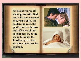 No doubt you would make peace with God and with those around you, you’d enjoy the golden sun rays, the gentle breeze, the love and affection of that special person, & the many blessings the Lord has given that we sometimes take for granted.   