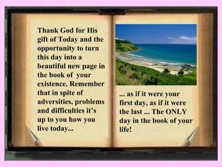 Thank God for His gift of Today and the opportunity to turn this day into a beautiful new page in the book of  your existence. Remember that in spite of adversities, problems and difficulties it’s up to you how you live today...   ... as if it were your first day, as if it were the last ... The ONLY day in the book of your life!   