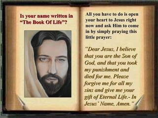 All you have to do is open your heart to Jesus right now and ask Him to come in by simply praying this little prayer: “ Dear Jesus, I believe that you are the Son of God, and that you took my punishment and died for me. Please forgive me for all my sins and give me your gift of Eternal Life.- In Jesus’ Name, Amen.”   Is your name written in “The Book Of Life”? 