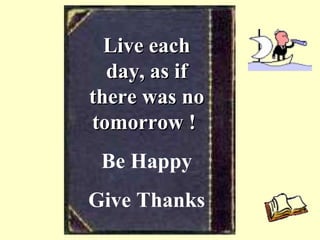 Live each day, as if there was no tomorrow !   Be Happy Give Thanks 