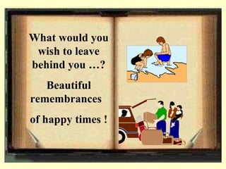 What would you wish to leave behind you ? Beautiful remembrances  of happy times !  