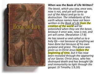 When was the Book of Life Written?
The beast, which you saw, once was,
now is not, and yet will come up
out of the Abyss and go to its
destruction. The inhabitants of the
earth whose names have not been
written in the Book of Life from the
creation of the world will be
astonished when they see the beast,
because it once was, now is not, and
yet will come. (Revelation 17:8)
He has saved us and called us to a
holy life—not because of anything we
have done but because of his own
purpose and grace. This grace was
given us in Christ Jesus before the
beginning of time, but it has now
been revealed through the appearing
of our Savior, Christ Jesus, who has
destroyed death and has brought life
and immortality to light through the
gospel. (II Timothy 1:9,10)
 