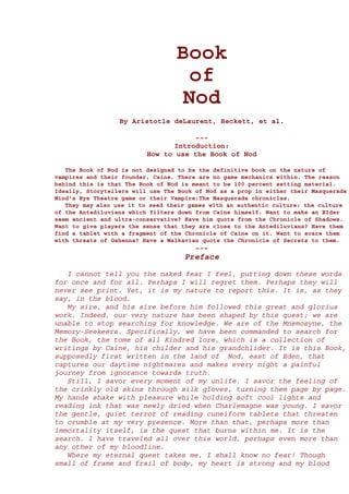 Book
                                    of
                                   Nod
                  By Aristotle deLaurent, Beckett, et al.

                                      ~~~
                                 Introduction:
                          How to use the Book of Nod

   The Book of Nod is not designed to be the definitive book on the nature of
vampires and their founder, Caine. There are no game mechanics within. The reason
behind this is that The Book of Nod is meant to be 100 percent setting material.
Ideally, Storytellers will use The Book of Nod as a prop in either their Masquerade
Mind's Eye Theatre game or their Vampire:The Masquerade chronicles.
   They may also use it to seed their games with an authentic culture: the culture
of the Antediluvians which filters down from Caine himself. Want to make an EIder
seem ancient and ultra-conservative? Have him quote from the Chronicle of Shadows.
Want to give players the sense that they are close to the Antediluvians? Have them
find a tablet with a fragment of the Chronicle of Caine on it. Want to scare them
with threats of Gehenna? Have a Malkavian quote the Chronicle of Secrets to them.
                                        ~~~
                                    Preface

   I cannot tell you the naked fear I feel, putting down these words
for once and for all. Perhaps I will regret them. Perhaps they will
never see print. Yet, it is my nature to report this. It is, as they
say, in the blood.
   My sire, and his sire before him followed this great and glorius
work. Indeed, our very nature has been shaped by this quest; we are
unable to stop searching for knowledge. We are of the Mnemosyne, the
Memory-Seekeers. Specifically, we have been commanded to search for
the Book, the tome of all Kindred lore, which is a collection of
writings by Caine, his childer and his grandchlider. It is this Book,
supposedly first written in the land of Nod, east of Eden, that
captures our daytime nightmares and makes every night a painful
journey from ignorance towards truth.
   Still, I savor every moment of my unlife. I savor the feeling of
the crinkly old skins through silk gloves, turning them page by page.
My hands shake with pleasure while holding soft cool lights and
reading ink that was newly dried when Charlemagne was young. I savor
the gentle, quiet terror of reading cuneiform tablets that threaten
to crumble at my very presence. More than that, perhaps more than
immortality itself, is the quest that burns within me. It is the
search. I have traveled all over this world, perhaps even more than
any other of my bloodline.
   Where my eternal quest takes me, I shall know no fear! Though
small of frame and frail of body, my heart is strong and my blood
 