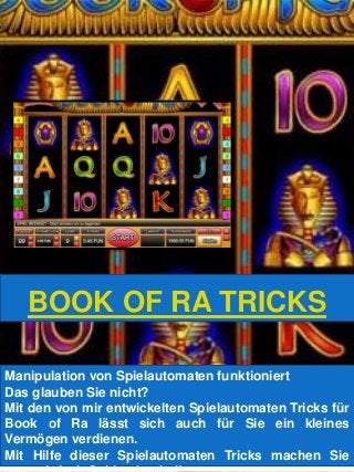 BOOK OF RA TRICKS
Manipulation von Spielautomaten funktioniert
Das glauben Sie nicht?
Mit den von mir entwickelten Spielautomaten Tricks für
Book of Ra lässt sich auch für Sie ein kleines
Vermögen verdienen.
Mit Hilfe dieser Spielautomaten Tricks machen Sie
 