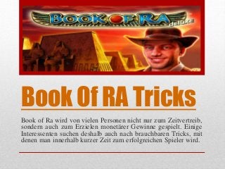 Book Of RA Tricks
Book of Ra wird von vielen Personen nicht nur zum Zeitvertreib,
sondern auch zum Erzielen monetärer Gewinne gespielt. Einige
Interessenten suchen deshalb auch nach brauchbaren Tricks, mit
denen man innerhalb kurzer Zeit zum erfolgreichen Spieler wird.
 