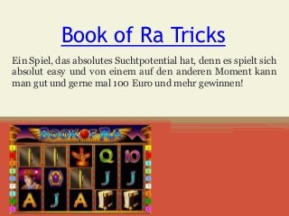 Book of Ra Tricks
Ein Spiel, das absolutes Suchtpotential hat, denn es spielt sich
absolut easy und von einem auf den anderen Moment kann
man gut und gerne mal 100 Euro und mehr gewinnen!
 