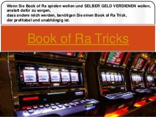 Book of Ra Tricks
Wenn Sie Book of Ra spielen wollen und SELBER GELD VERDIENEN wollen,
anstatt dafür zu sorgen,
dass andere reich werden, benötigen Sie einen Book of Ra Trick,
der profitabel und unabhängig ist.
 