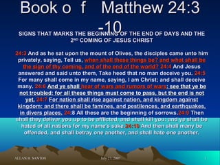 Book o ｆ Matthew 24:3
-10

SIGNS THAT MARKS THE BEGINNING OF THE END OF DAYS AND THE
2ND COMING OF JESUS CHRIST
24:3 And as he sat upon the mount of Olives, the disciples came unto him
privately, saying, Tell us, when shall these things be? and what shall be
the sign of thy coming, and of the end of the world? 24:4 And Jesus
answered and said unto them, Take heed that no man deceive you. 24:5
For many shall come in my name, saying, I am Christ; and shall deceive
many. 24:6 And ye shall hear of wars and rumors of wars: see that ye be
not troubled: for all these things must come to pass, but the end is not
yet. 24:7 For nation shall rise against nation, and kingdom against
kingdom: and there shall be famines, and pestilences, and earthquakes,
in divers places. 24:8 All these are the beginning of sorrows.24:9 Then
shall they deliver you up to be afflicted, and shall kill you: and ye shall be
hated of all nations for my name's sake.24:10 And then shall many be
offended, and shall betray one another, and shall hate one another.

ALLAN B. SANTOS

July 27, 2007

1

 