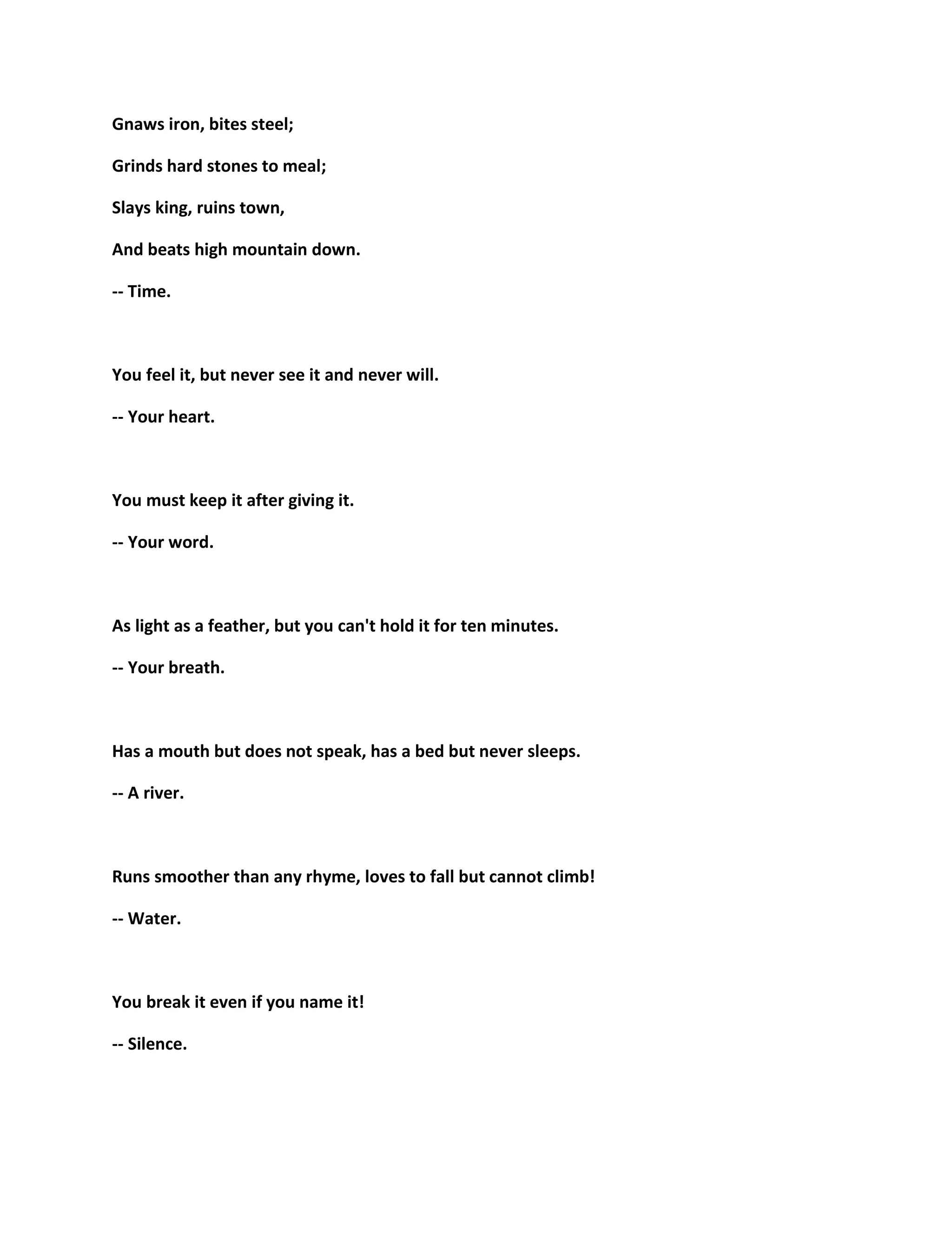 Gnaws iron, bites steel;
Grinds hard stones to meal;
Slays king, ruins town,
And beats high mountain down.
-- Time.
You feel it, but never see it and never will.
-- Your heart.
You must keep it after giving it.
-- Your word.
As light as a feather, but you can't hold it for ten minutes.
-- Your breath.
Has a mouth but does not speak, has a bed but never sleeps.
-- A river.
Runs smoother than any rhyme, loves to fall but cannot climb!
-- Water.
You break it even if you name it!
-- Silence.
 