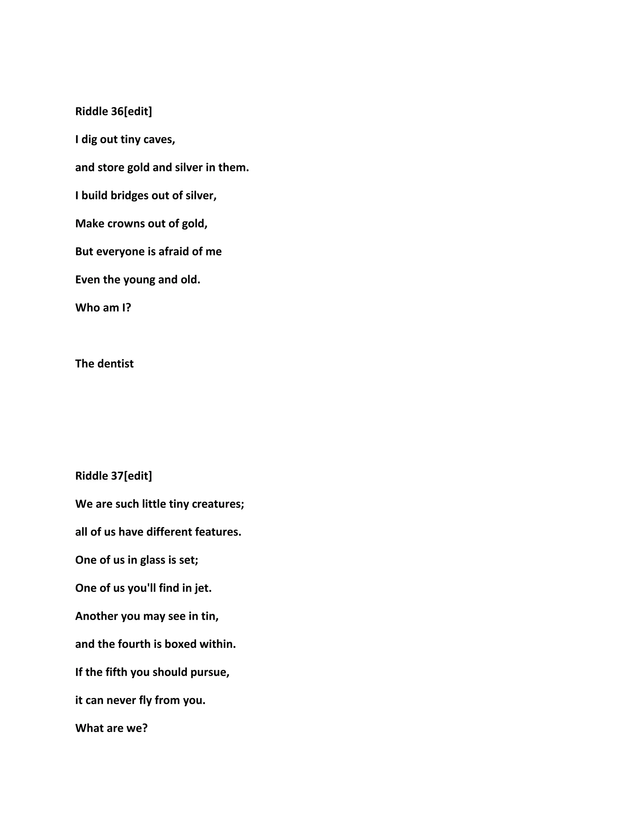 Riddle 36[edit]
I dig out tiny caves,
and store gold and silver in them.
I build bridges out of silver,
Make crowns out of gold,
But everyone is afraid of me
Even the young and old.
Who am I?
The dentist
Riddle 37[edit]
We are such little tiny creatures;
all of us have different features.
One of us in glass is set;
One of us you'll find in jet.
Another you may see in tin,
and the fourth is boxed within.
If the fifth you should pursue,
it can never fly from you.
What are we?
 
