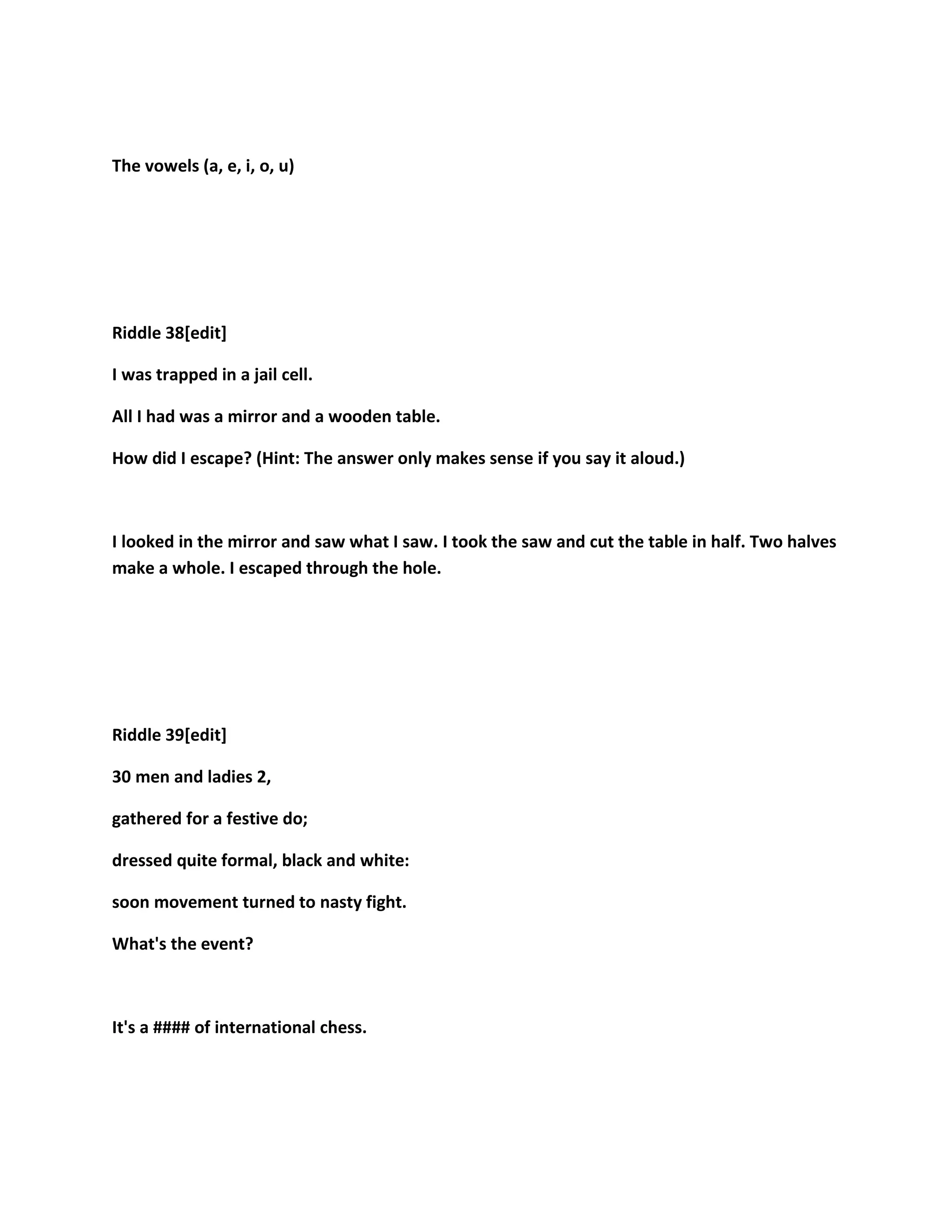 The vowels (a, e, i, o, u)
Riddle 38[edit]
I was trapped in a jail cell.
All I had was a mirror and a wooden table.
How did I escape? (Hint: The answer only makes sense if you say it aloud.)
I looked in the mirror and saw what I saw. I took the saw and cut the table in half. Two halves
make a whole. I escaped through the hole.
Riddle 39[edit]
30 men and ladies 2,
gathered for a festive do;
dressed quite formal, black and white:
soon movement turned to nasty fight.
What's the event?
It's a #### of international chess.
 