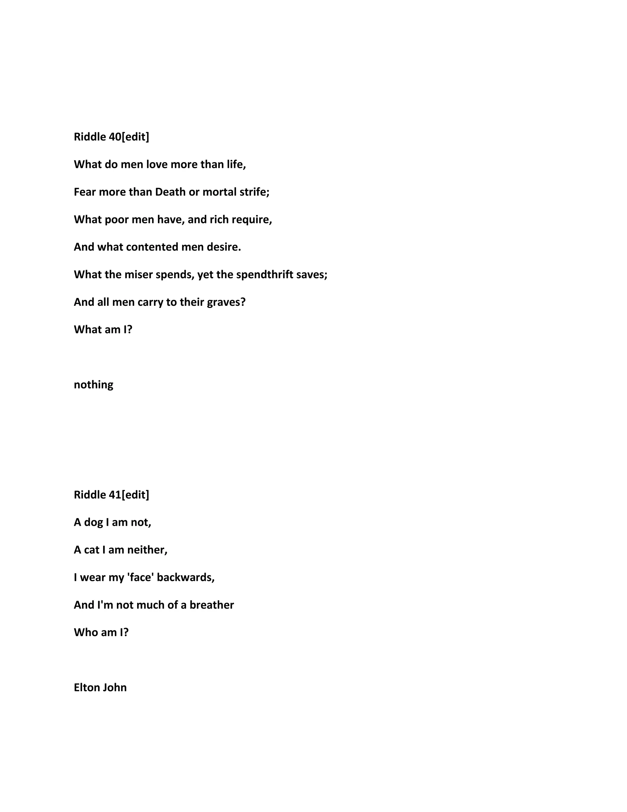 Riddle 40[edit]
What do men love more than life,
Fear more than Death or mortal strife;
What poor men have, and rich require,
And what contented men desire.
What the miser spends, yet the spendthrift saves;
And all men carry to their graves?
What am I?
nothing
Riddle 41[edit]
A dog I am not,
A cat I am neither,
I wear my 'face' backwards,
And I'm not much of a breather
Who am I?
Elton John
 