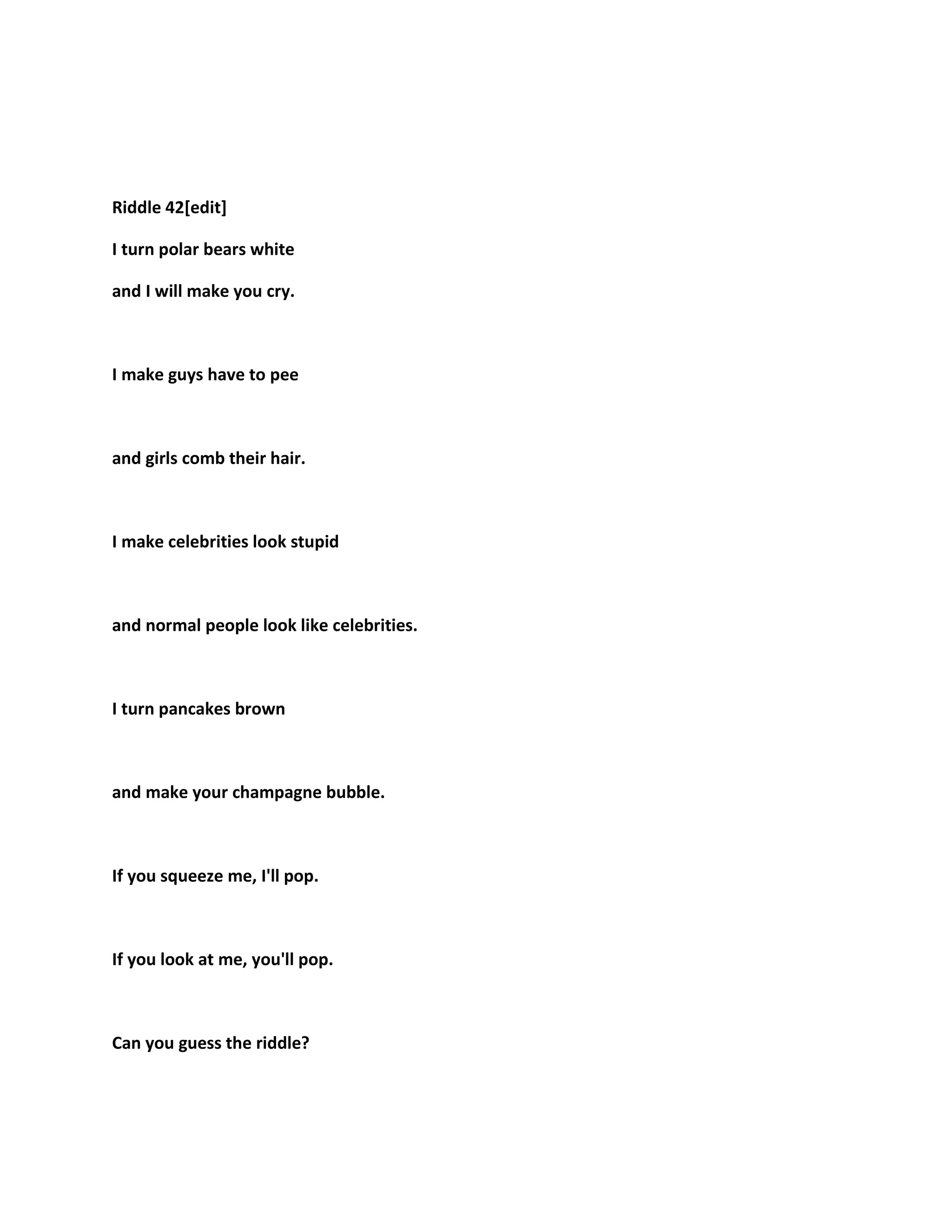 Riddle 42[edit]
I turn polar bears white
and I will make you cry.
I make guys have to pee
and girls comb their hair.
I make celebrities look stupid
and normal people look like celebrities.
I turn pancakes brown
and make your champagne bubble.
If you squeeze me, I'll pop.
If you look at me, you'll pop.
Can you guess the riddle?
 