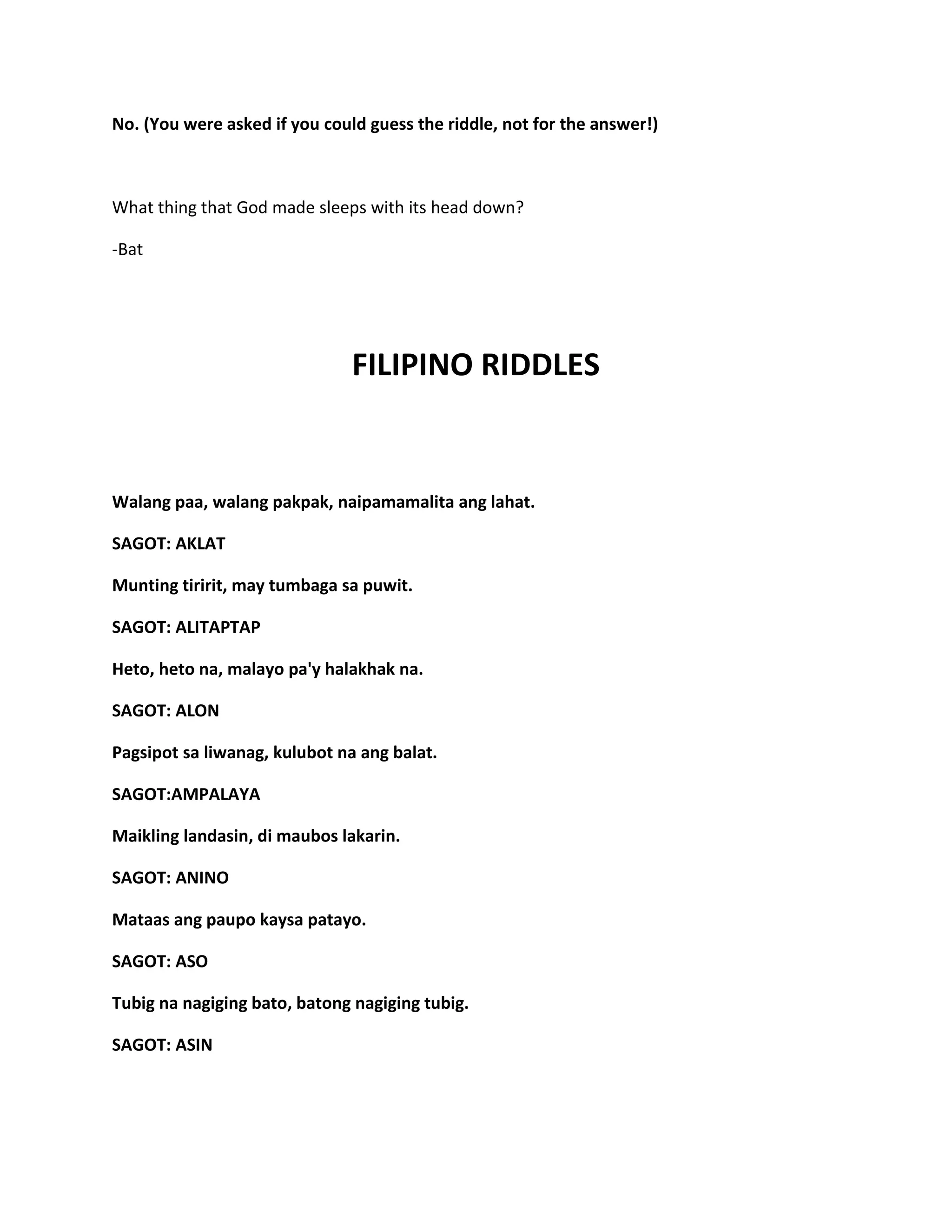 No. (You were asked if you could guess the riddle, not for the answer!)
What thing that God made sleeps with its head down?
-Bat
FILIPINO RIDDLES
Walang paa, walang pakpak, naipamamalita ang lahat.
SAGOT: AKLAT
Munting tiririt, may tumbaga sa puwit.
SAGOT: ALITAPTAP
Heto, heto na, malayo pa'y halakhak na.
SAGOT: ALON
Pagsipot sa liwanag, kulubot na ang balat.
SAGOT:AMPALAYA
Maikling landasin, di maubos lakarin.
SAGOT: ANINO
Mataas ang paupo kaysa patayo.
SAGOT: ASO
Tubig na nagiging bato, batong nagiging tubig.
SAGOT: ASIN
 
