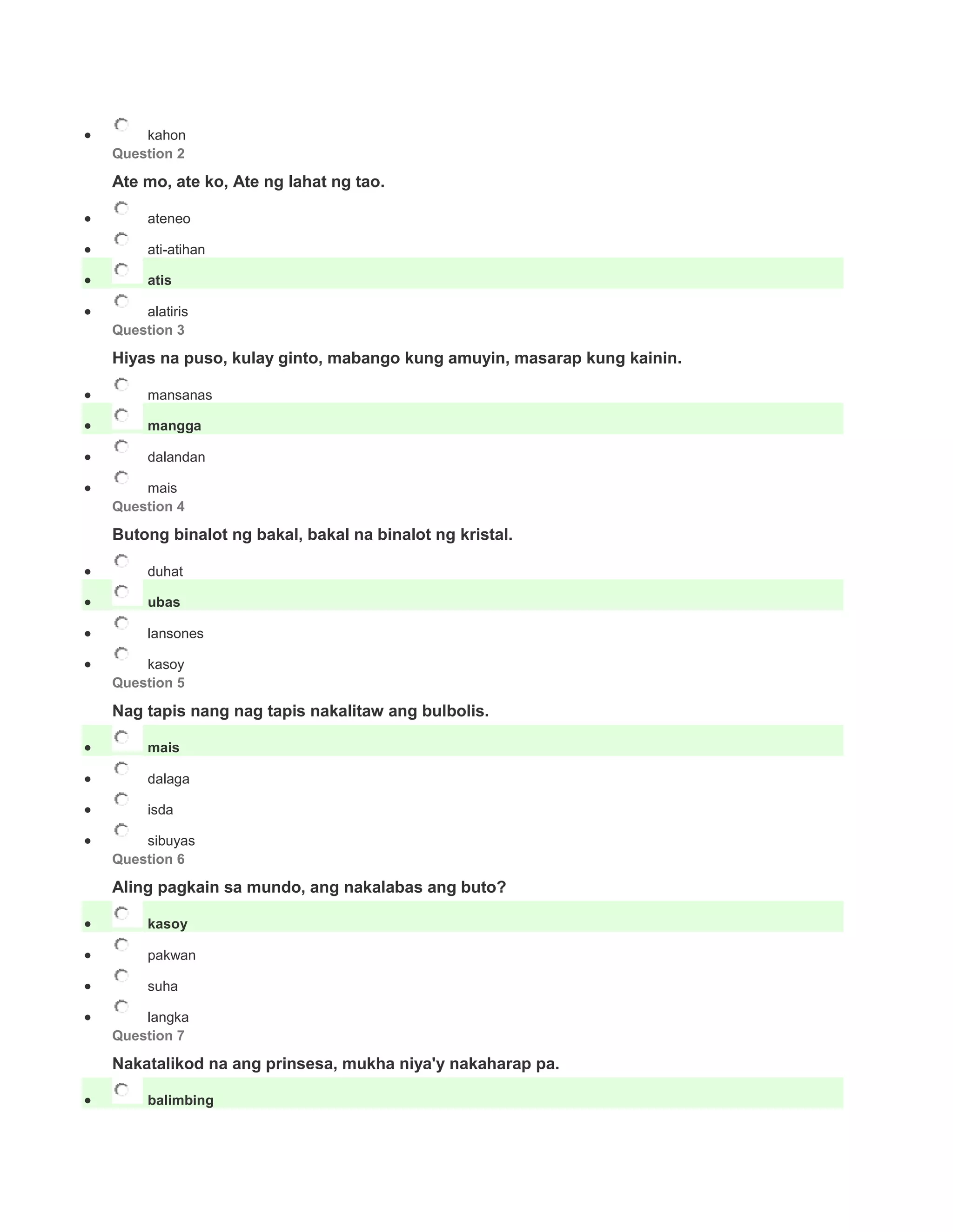  kahon
Question 2
Ate mo, ate ko, Ate ng lahat ng tao.
 ateneo
 ati-atihan
 atis
 alatiris
Question 3
Hiyas na puso, kulay ginto, mabango kung amuyin, masarap kung kainin.
 mansanas
 mangga
 dalandan
 mais
Question 4
Butong binalot ng bakal, bakal na binalot ng kristal.
 duhat
 ubas
 lansones
 kasoy
Question 5
Nag tapis nang nag tapis nakalitaw ang bulbolis.
 mais
 dalaga
 isda
 sibuyas
Question 6
Aling pagkain sa mundo, ang nakalabas ang buto?
 kasoy
 pakwan
 suha
 langka
Question 7
Nakatalikod na ang prinsesa, mukha niya'y nakaharap pa.
 balimbing
 