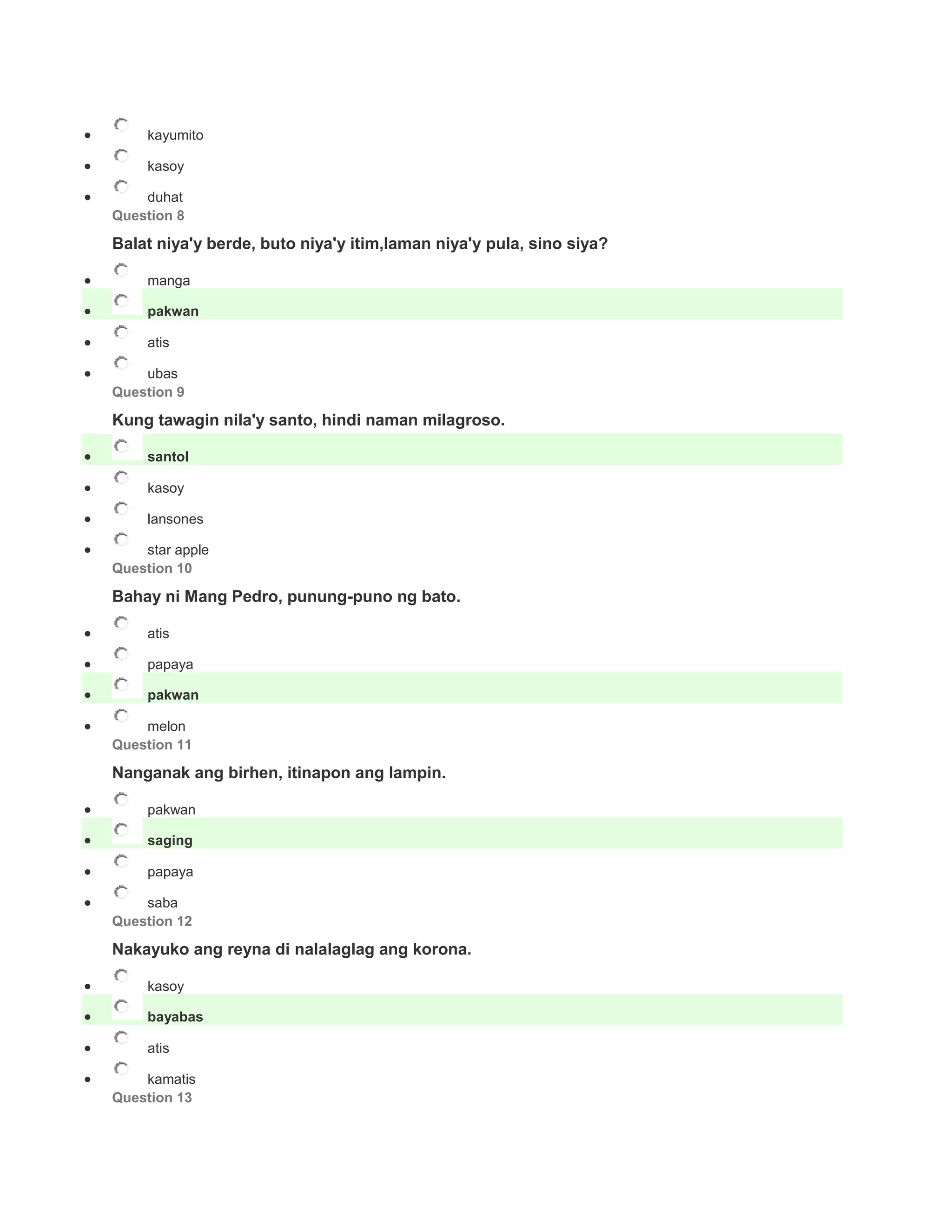  kayumito
 kasoy
 duhat
Question 8
Balat niya'y berde, buto niya'y itim,laman niya'y pula, sino siya?
 manga
 pakwan
 atis
 ubas
Question 9
Kung tawagin nila'y santo, hindi naman milagroso.
 santol
 kasoy
 lansones
 star apple
Question 10
Bahay ni Mang Pedro, punung-puno ng bato.
 atis
 papaya
 pakwan
 melon
Question 11
Nanganak ang birhen, itinapon ang lampin.
 pakwan
 saging
 papaya
 saba
Question 12
Nakayuko ang reyna di nalalaglag ang korona.
 kasoy
 bayabas
 atis
 kamatis
Question 13
 