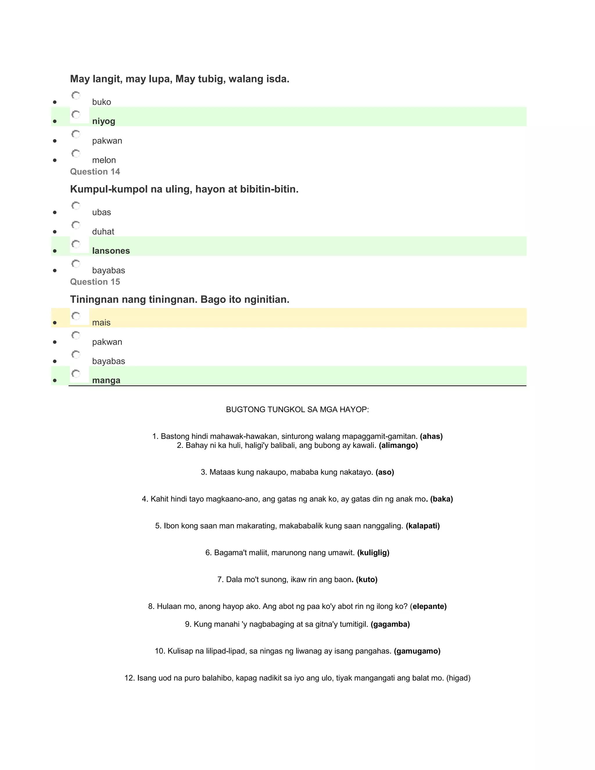 May langit, may lupa, May tubig, walang isda.
 buko
 niyog
 pakwan
 melon
Question 14
Kumpul-kumpol na uling, hayon at bibitin-bitin.
 ubas
 duhat
 lansones
 bayabas
Question 15
Tiningnan nang tiningnan. Bago ito nginitian.
 mais
 pakwan
 bayabas
 manga
BUGTONG TUNGKOL SA MGA HAYOP:
1. Bastong hindi mahawak-hawakan, sinturong walang mapaggamit-gamitan. (ahas)
2. Bahay ni ka huli, haligi'y balibali, ang bubong ay kawali. (alimango)
3. Mataas kung nakaupo, mababa kung nakatayo. (aso)
4. Kahit hindi tayo magkaano-ano, ang gatas ng anak ko, ay gatas din ng anak mo. (baka)
5. Ibon kong saan man makarating, makababalik kung saan nanggaling. (kalapati)
6. Bagama't maliit, marunong nang umawit. (kuliglig)
7. Dala mo't sunong, ikaw rin ang baon. (kuto)
8. Hulaan mo, anong hayop ako. Ang abot ng paa ko'y abot rin ng ilong ko? (elepante)
9. Kung manahi 'y nagbabaging at sa gitna'y tumitigil. (gagamba)
10. Kulisap na lilipad-lipad, sa ningas ng liwanag ay isang pangahas. (gamugamo)
12. Isang uod na puro balahibo, kapag nadikit sa iyo ang ulo, tiyak mangangati ang balat mo. (higad)
 