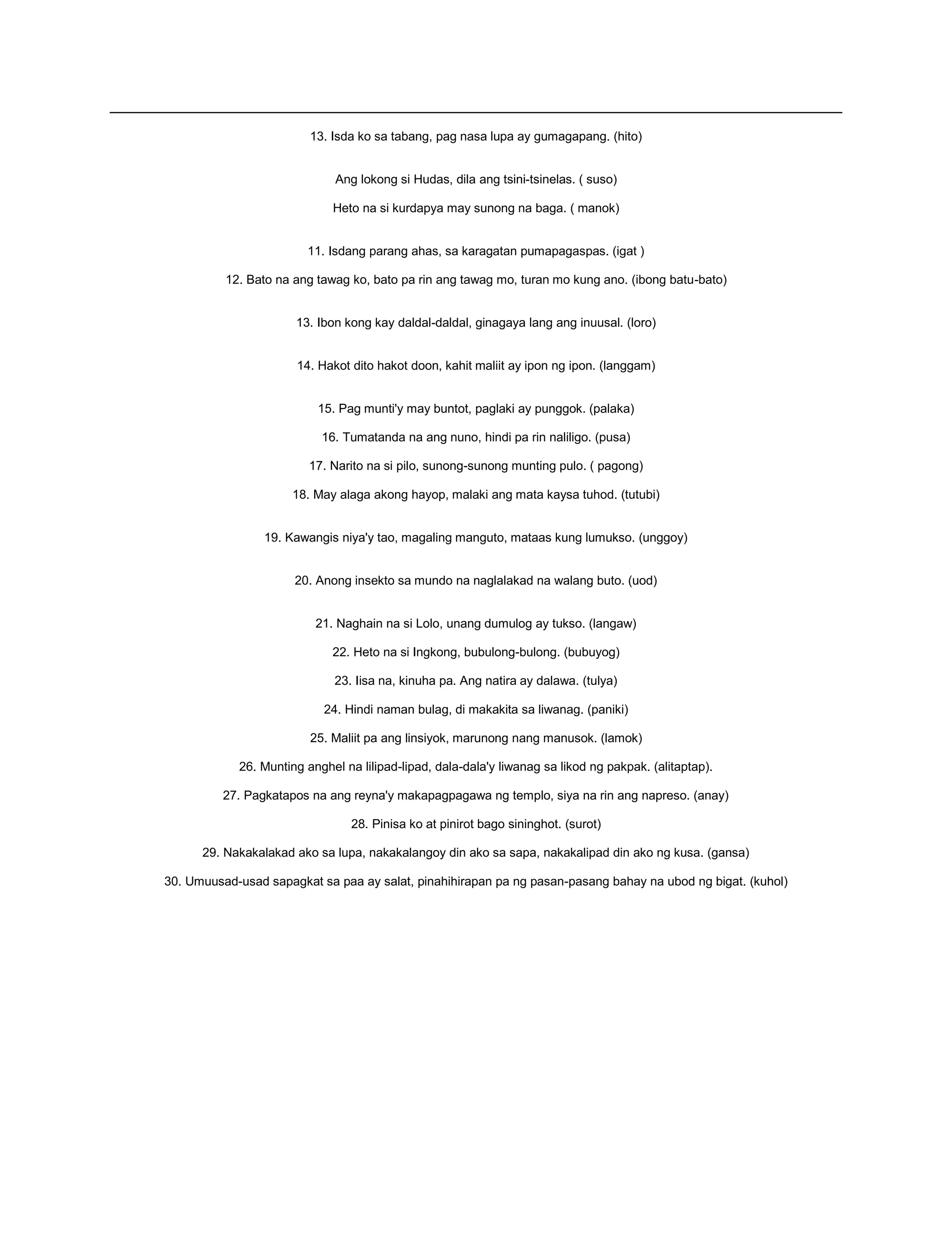 13. Isda ko sa tabang, pag nasa lupa ay gumagapang. (hito)
Ang lokong si Hudas, dila ang tsini-tsinelas. ( suso)
Heto na si kurdapya may sunong na baga. ( manok)
11. Isdang parang ahas, sa karagatan pumapagaspas. (igat )
12. Bato na ang tawag ko, bato pa rin ang tawag mo, turan mo kung ano. (ibong batu-bato)
13. Ibon kong kay daldal-daldal, ginagaya lang ang inuusal. (loro)
14. Hakot dito hakot doon, kahit maliit ay ipon ng ipon. (langgam)
15. Pag munti'y may buntot, paglaki ay punggok. (palaka)
16. Tumatanda na ang nuno, hindi pa rin naliligo. (pusa)
17. Narito na si pilo, sunong-sunong munting pulo. ( pagong)
18. May alaga akong hayop, malaki ang mata kaysa tuhod. (tutubi)
19. Kawangis niya'y tao, magaling manguto, mataas kung lumukso. (unggoy)
20. Anong insekto sa mundo na naglalakad na walang buto. (uod)
21. Naghain na si Lolo, unang dumulog ay tukso. (langaw)
22. Heto na si Ingkong, bubulong-bulong. (bubuyog)
23. Iisa na, kinuha pa. Ang natira ay dalawa. (tulya)
24. Hindi naman bulag, di makakita sa liwanag. (paniki)
25. Maliit pa ang linsiyok, marunong nang manusok. (lamok)
26. Munting anghel na lilipad-lipad, dala-dala'y liwanag sa likod ng pakpak. (alitaptap).
27. Pagkatapos na ang reyna'y makapagpagawa ng templo, siya na rin ang napreso. (anay)
28. Pinisa ko at pinirot bago sininghot. (surot)
29. Nakakalakad ako sa lupa, nakakalangoy din ako sa sapa, nakakalipad din ako ng kusa. (gansa)
30. Umuusad-usad sapagkat sa paa ay salat, pinahihirapan pa ng pasan-pasang bahay na ubod ng bigat. (kuhol)
 