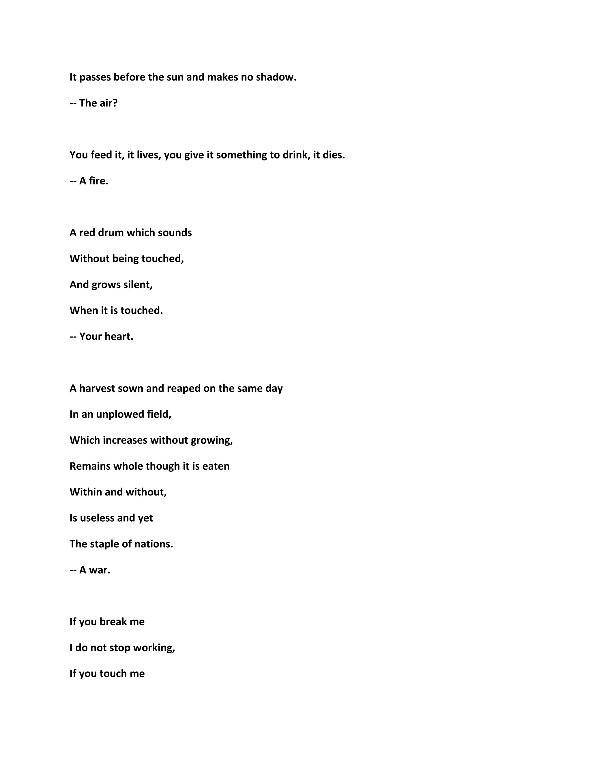 It passes before the sun and makes no shadow.
-- The air?
You feed it, it lives, you give it something to drink, it dies.
-- A fire.
A red drum which sounds
Without being touched,
And grows silent,
When it is touched.
-- Your heart.
A harvest sown and reaped on the same day
In an unplowed field,
Which increases without growing,
Remains whole though it is eaten
Within and without,
Is useless and yet
The staple of nations.
-- A war.
If you break me
I do not stop working,
If you touch me
 
