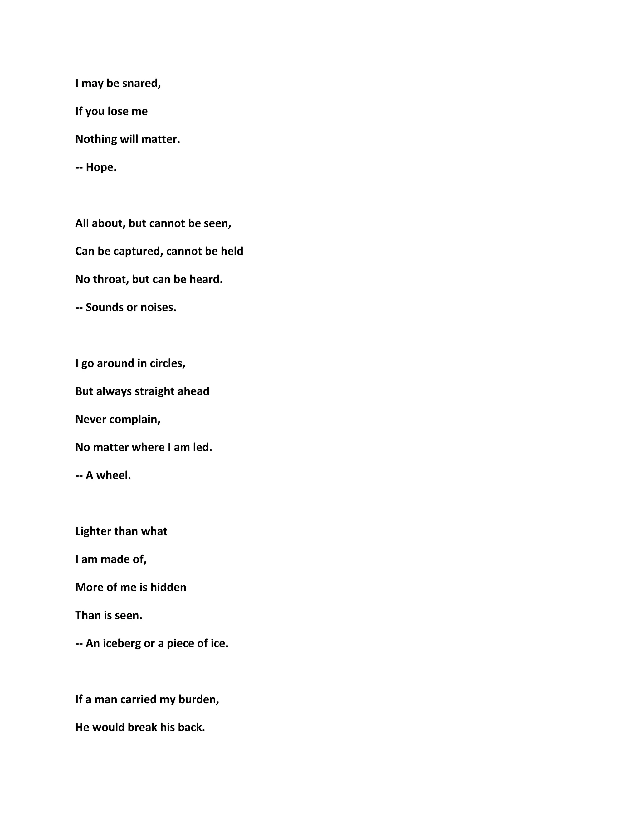I may be snared,
If you lose me
Nothing will matter.
-- Hope.
All about, but cannot be seen,
Can be captured, cannot be held
No throat, but can be heard.
-- Sounds or noises.
I go around in circles,
But always straight ahead
Never complain,
No matter where I am led.
-- A wheel.
Lighter than what
I am made of,
More of me is hidden
Than is seen.
-- An iceberg or a piece of ice.
If a man carried my burden,
He would break his back.
 
