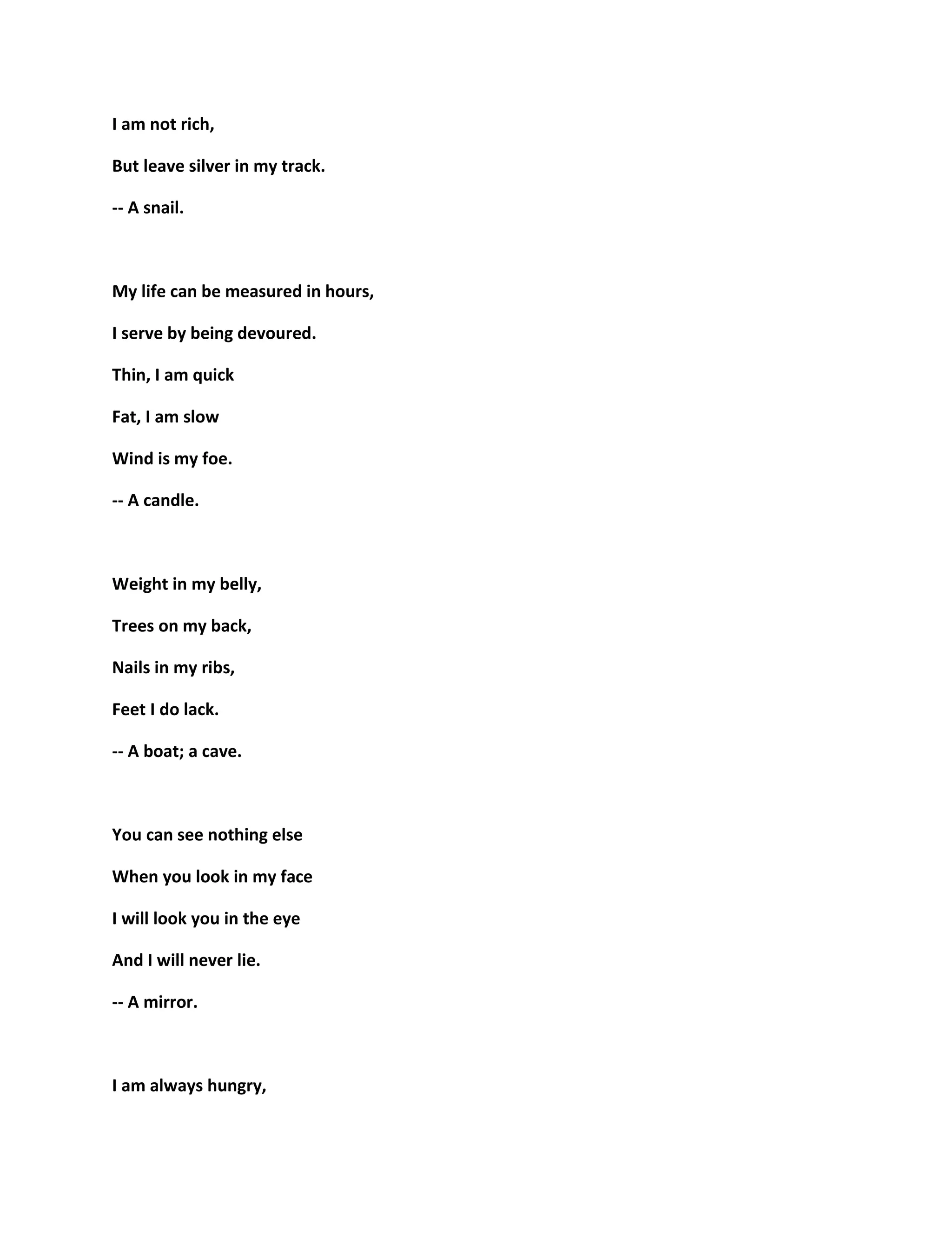 I am not rich,
But leave silver in my track.
-- A snail.
My life can be measured in hours,
I serve by being devoured.
Thin, I am quick
Fat, I am slow
Wind is my foe.
-- A candle.
Weight in my belly,
Trees on my back,
Nails in my ribs,
Feet I do lack.
-- A boat; a cave.
You can see nothing else
When you look in my face
I will look you in the eye
And I will never lie.
-- A mirror.
I am always hungry,
 