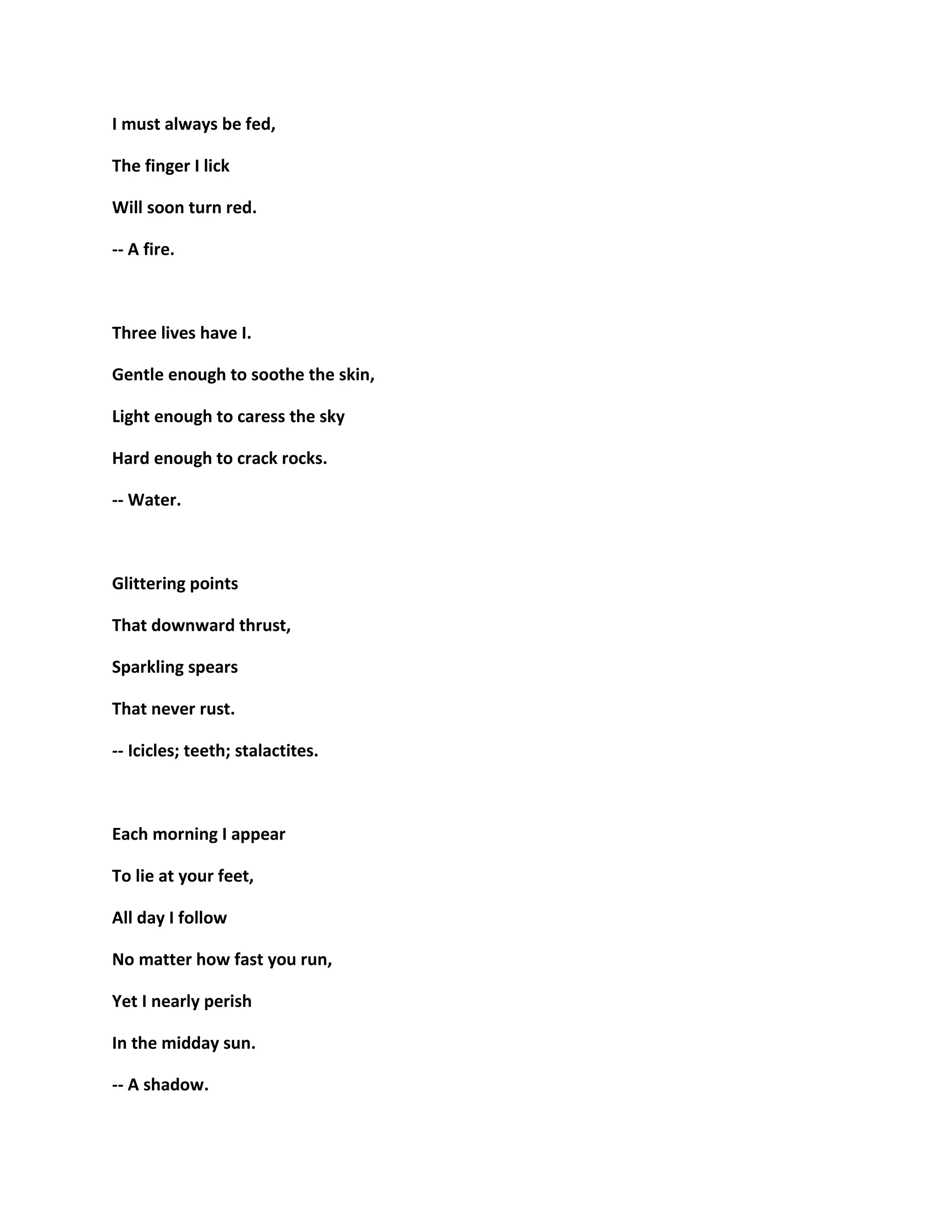 I must always be fed,
The finger I lick
Will soon turn red.
-- A fire.
Three lives have I.
Gentle enough to soothe the skin,
Light enough to caress the sky
Hard enough to crack rocks.
-- Water.
Glittering points
That downward thrust,
Sparkling spears
That never rust.
-- Icicles; teeth; stalactites.
Each morning I appear
To lie at your feet,
All day I follow
No matter how fast you run,
Yet I nearly perish
In the midday sun.
-- A shadow.
 
