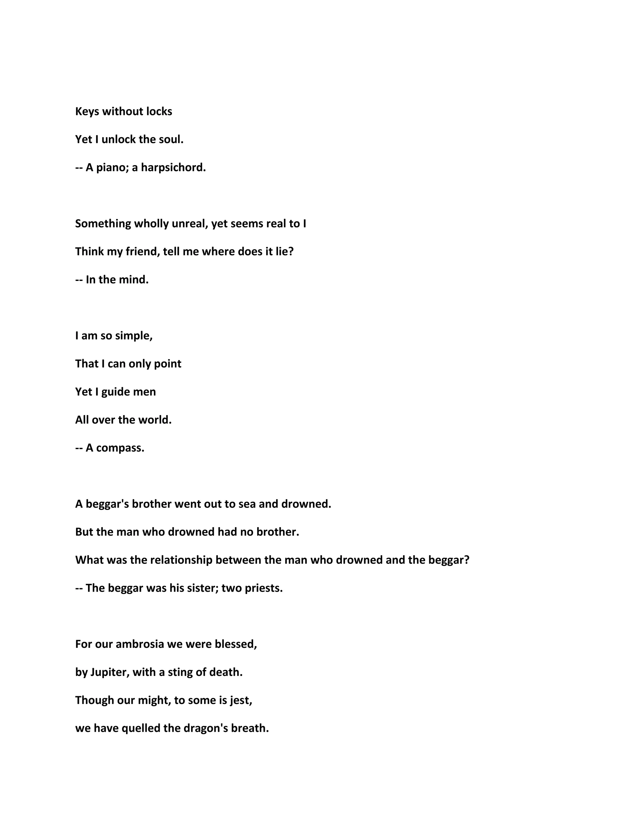 Keys without locks
Yet I unlock the soul.
-- A piano; a harpsichord.
Something wholly unreal, yet seems real to I
Think my friend, tell me where does it lie?
-- In the mind.
I am so simple,
That I can only point
Yet I guide men
All over the world.
-- A compass.
A beggar's brother went out to sea and drowned.
But the man who drowned had no brother.
What was the relationship between the man who drowned and the beggar?
-- The beggar was his sister; two priests.
For our ambrosia we were blessed,
by Jupiter, with a sting of death.
Though our might, to some is jest,
we have quelled the dragon's breath.
 