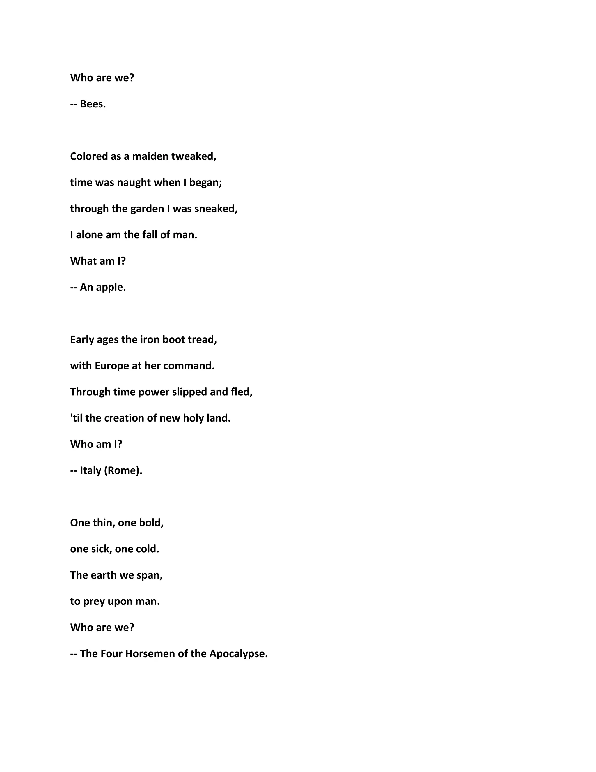 Who are we?
-- Bees.
Colored as a maiden tweaked,
time was naught when I began;
through the garden I was sneaked,
I alone am the fall of man.
What am I?
-- An apple.
Early ages the iron boot tread,
with Europe at her command.
Through time power slipped and fled,
'til the creation of new holy land.
Who am I?
-- Italy (Rome).
One thin, one bold,
one sick, one cold.
The earth we span,
to prey upon man.
Who are we?
-- The Four Horsemen of the Apocalypse.
 