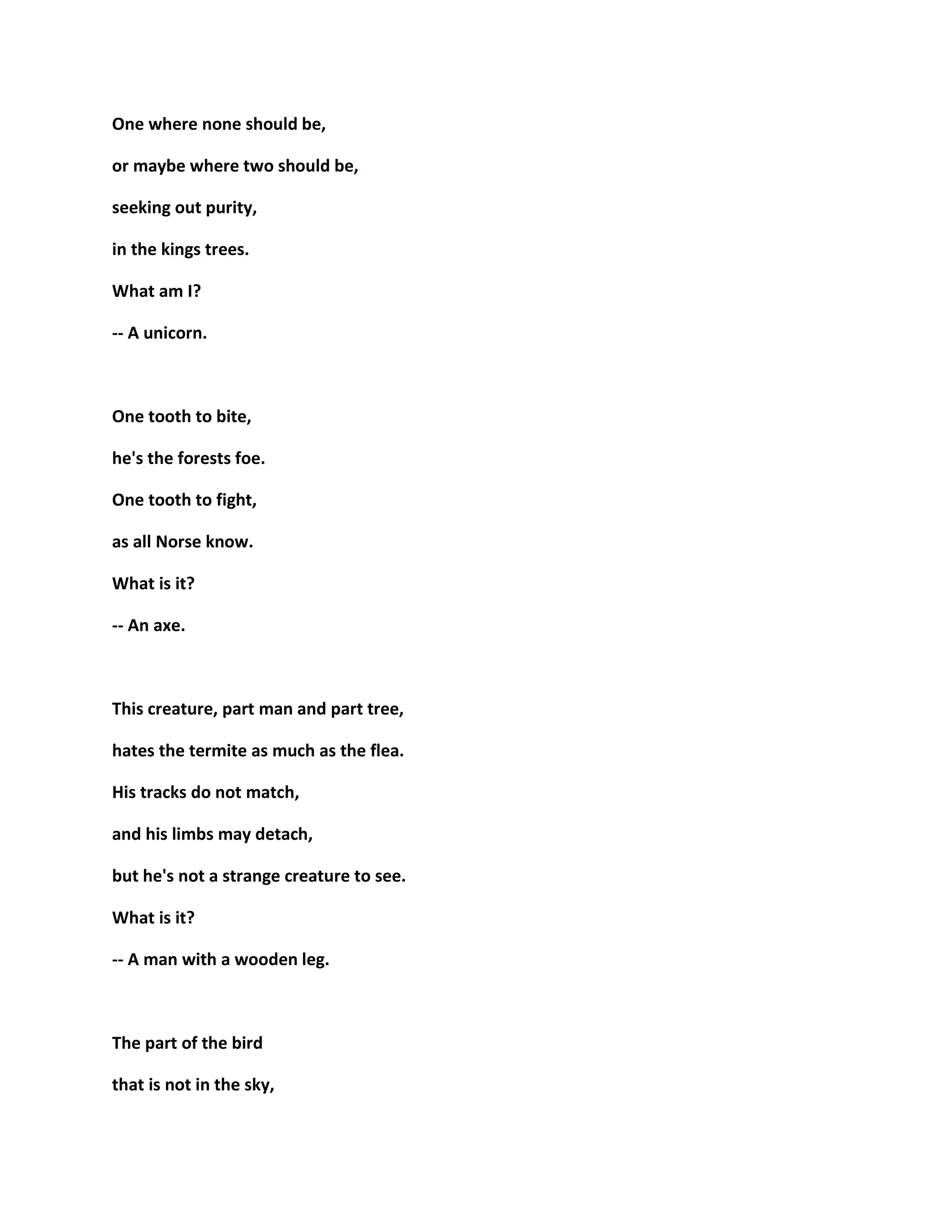 One where none should be,
or maybe where two should be,
seeking out purity,
in the kings trees.
What am I?
-- A unicorn.
One tooth to bite,
he's the forests foe.
One tooth to fight,
as all Norse know.
What is it?
-- An axe.
This creature, part man and part tree,
hates the termite as much as the flea.
His tracks do not match,
and his limbs may detach,
but he's not a strange creature to see.
What is it?
-- A man with a wooden leg.
The part of the bird
that is not in the sky,
 