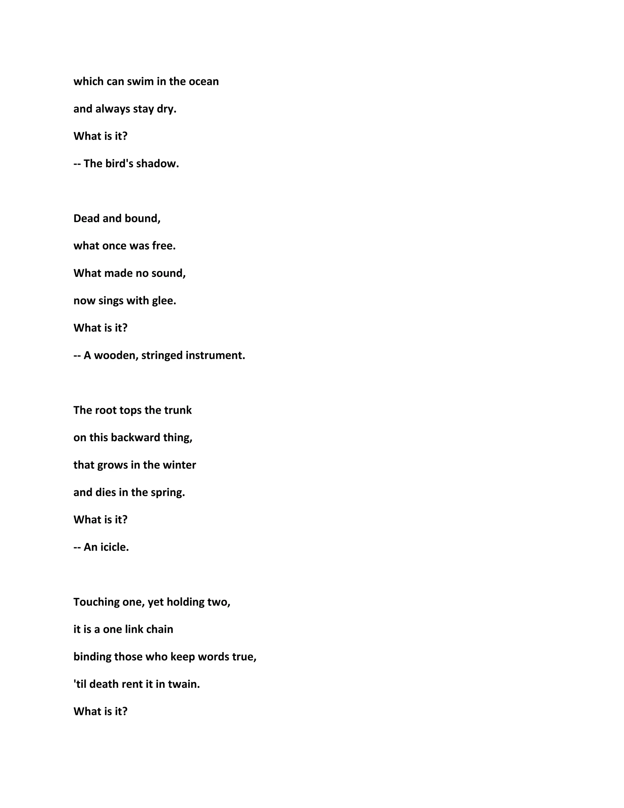 which can swim in the ocean
and always stay dry.
What is it?
-- The bird's shadow.
Dead and bound,
what once was free.
What made no sound,
now sings with glee.
What is it?
-- A wooden, stringed instrument.
The root tops the trunk
on this backward thing,
that grows in the winter
and dies in the spring.
What is it?
-- An icicle.
Touching one, yet holding two,
it is a one link chain
binding those who keep words true,
'til death rent it in twain.
What is it?
 