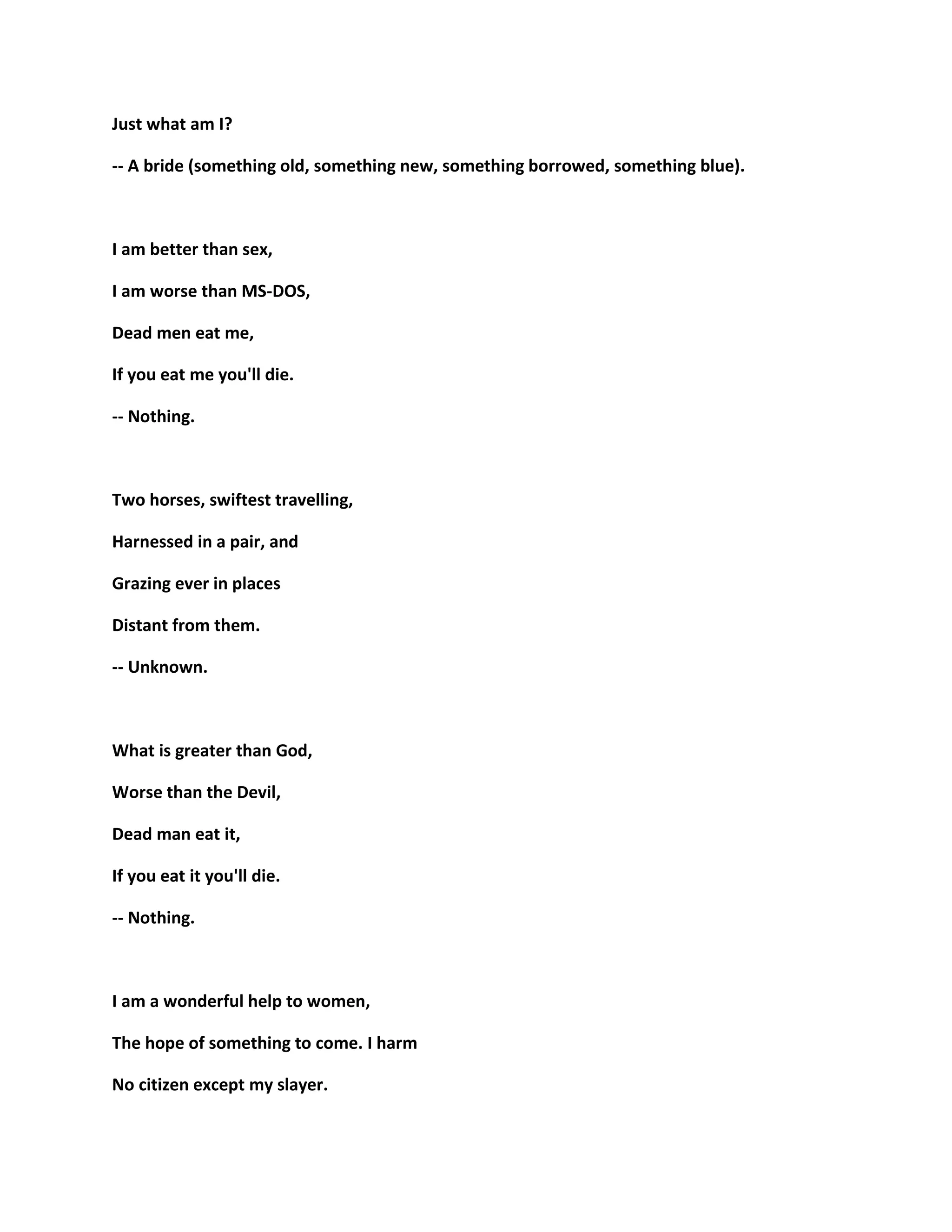 Just what am I?
-- A bride (something old, something new, something borrowed, something blue).
I am better than sex,
I am worse than MS-DOS,
Dead men eat me,
If you eat me you'll die.
-- Nothing.
Two horses, swiftest travelling,
Harnessed in a pair, and
Grazing ever in places
Distant from them.
-- Unknown.
What is greater than God,
Worse than the Devil,
Dead man eat it,
If you eat it you'll die.
-- Nothing.
I am a wonderful help to women,
The hope of something to come. I harm
No citizen except my slayer.
 