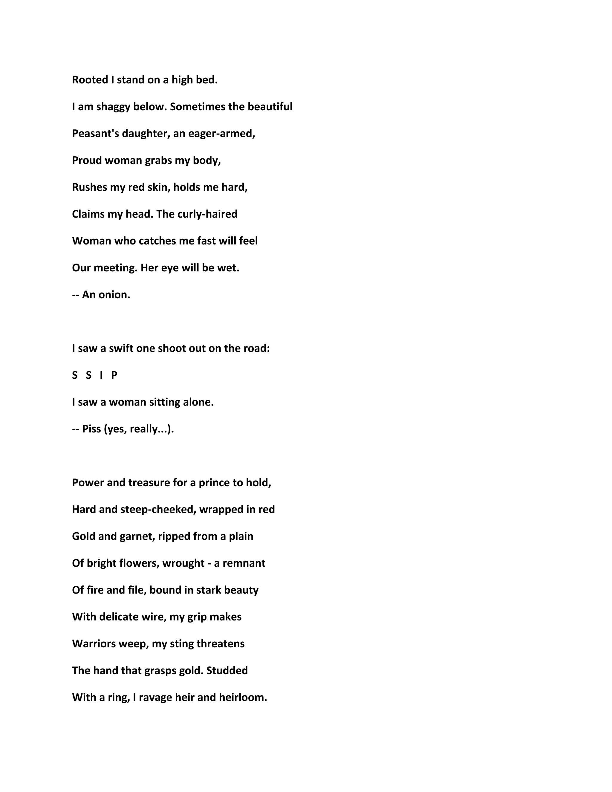 Rooted I stand on a high bed.
I am shaggy below. Sometimes the beautiful
Peasant's daughter, an eager-armed,
Proud woman grabs my body,
Rushes my red skin, holds me hard,
Claims my head. The curly-haired
Woman who catches me fast will feel
Our meeting. Her eye will be wet.
-- An onion.
I saw a swift one shoot out on the road:
S S I P
I saw a woman sitting alone.
-- Piss (yes, really...).
Power and treasure for a prince to hold,
Hard and steep-cheeked, wrapped in red
Gold and garnet, ripped from a plain
Of bright flowers, wrought - a remnant
Of fire and file, bound in stark beauty
With delicate wire, my grip makes
Warriors weep, my sting threatens
The hand that grasps gold. Studded
With a ring, I ravage heir and heirloom.
 