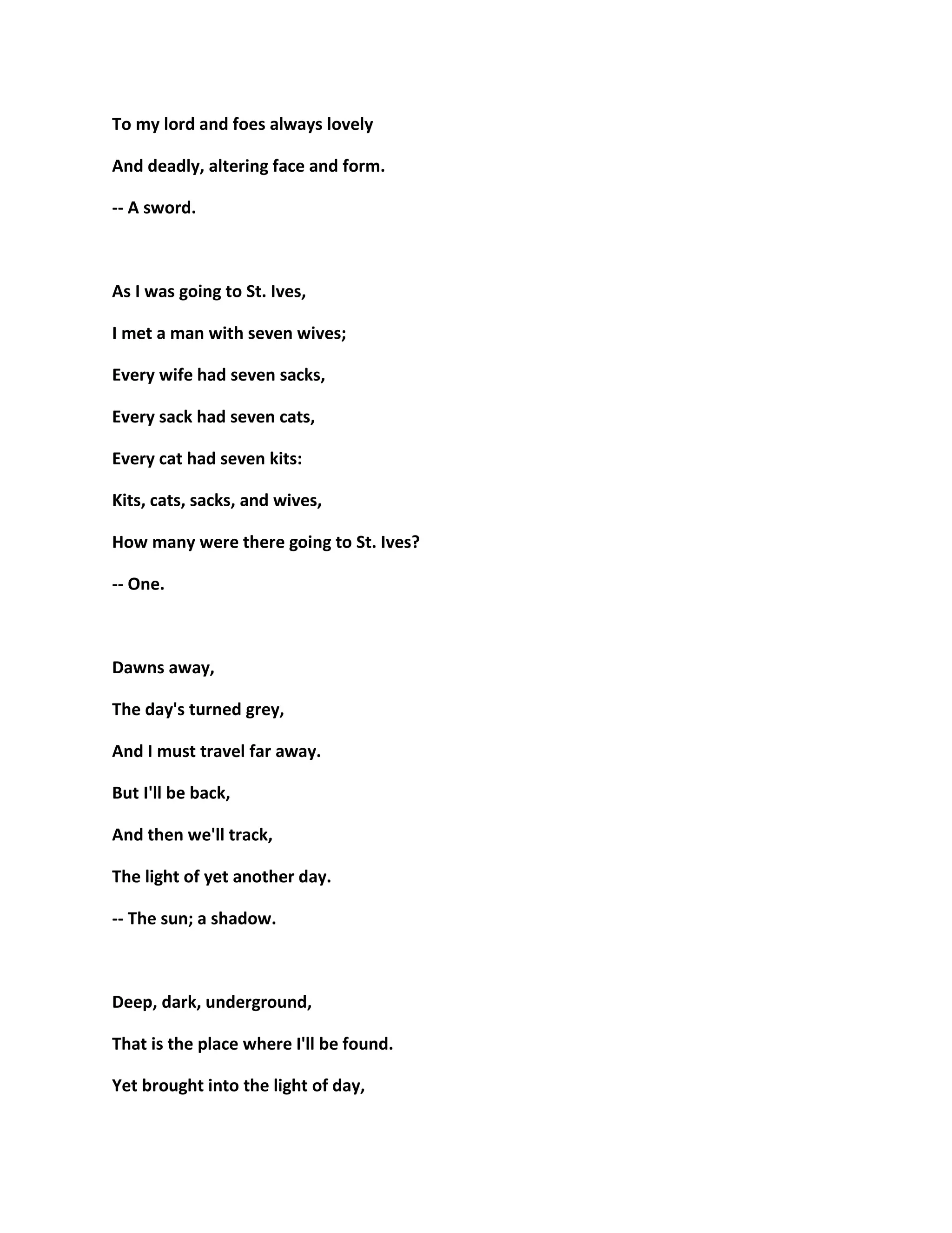 To my lord and foes always lovely
And deadly, altering face and form.
-- A sword.
As I was going to St. Ives,
I met a man with seven wives;
Every wife had seven sacks,
Every sack had seven cats,
Every cat had seven kits:
Kits, cats, sacks, and wives,
How many were there going to St. Ives?
-- One.
Dawns away,
The day's turned grey,
And I must travel far away.
But I'll be back,
And then we'll track,
The light of yet another day.
-- The sun; a shadow.
Deep, dark, underground,
That is the place where I'll be found.
Yet brought into the light of day,
 