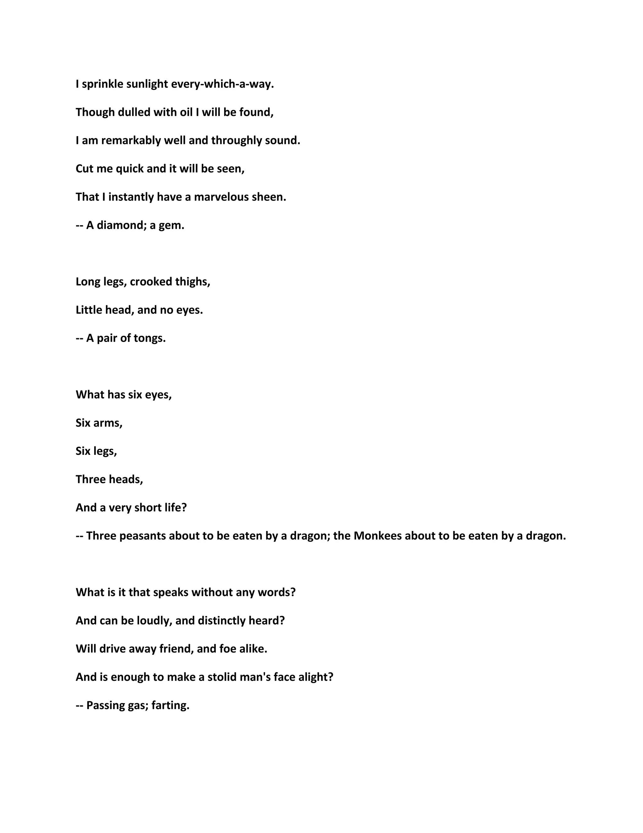 I sprinkle sunlight every-which-a-way.
Though dulled with oil I will be found,
I am remarkably well and throughly sound.
Cut me quick and it will be seen,
That I instantly have a marvelous sheen.
-- A diamond; a gem.
Long legs, crooked thighs,
Little head, and no eyes.
-- A pair of tongs.
What has six eyes,
Six arms,
Six legs,
Three heads,
And a very short life?
-- Three peasants about to be eaten by a dragon; the Monkees about to be eaten by a dragon.
What is it that speaks without any words?
And can be loudly, and distinctly heard?
Will drive away friend, and foe alike.
And is enough to make a stolid man's face alight?
-- Passing gas; farting.
 