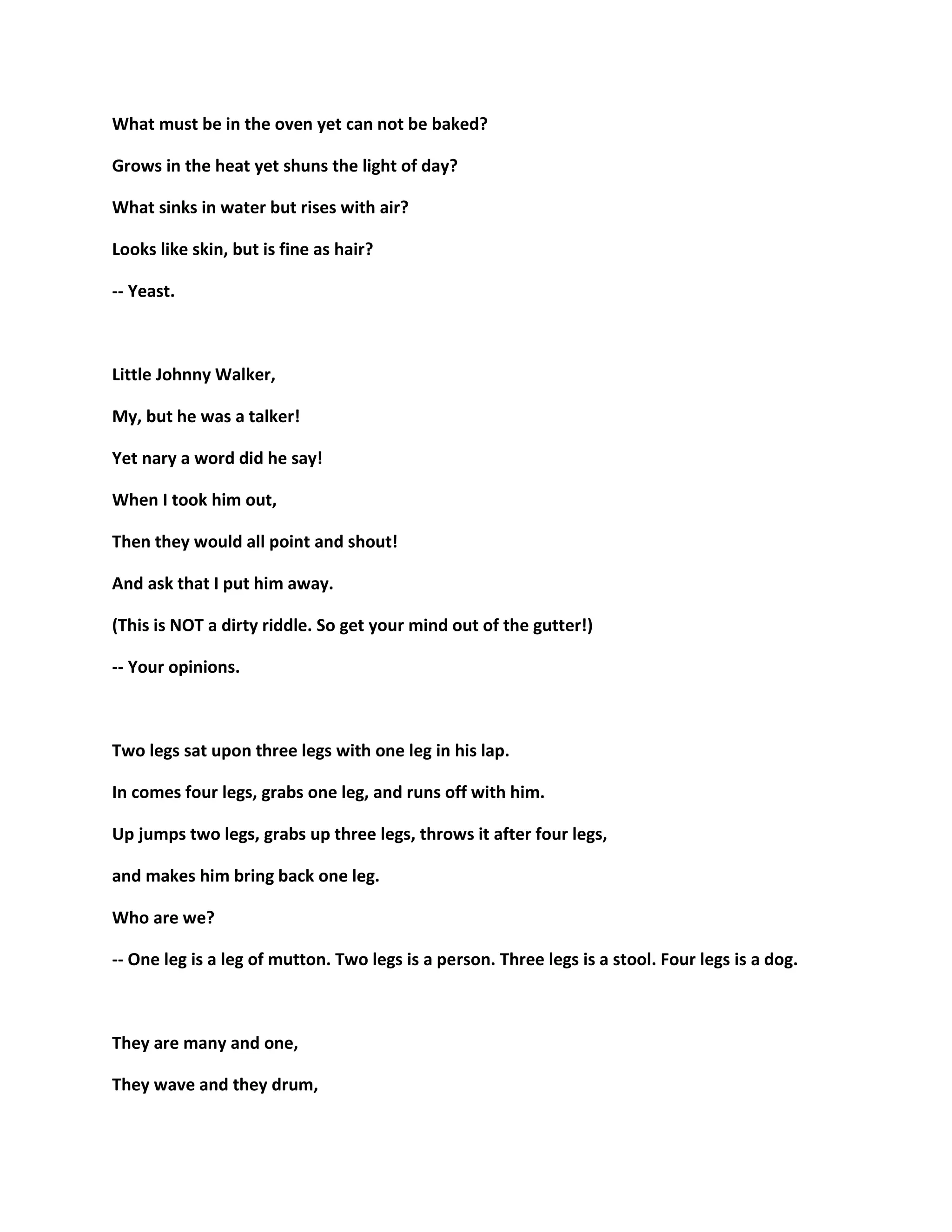 What must be in the oven yet can not be baked?
Grows in the heat yet shuns the light of day?
What sinks in water but rises with air?
Looks like skin, but is fine as hair?
-- Yeast.
Little Johnny Walker,
My, but he was a talker!
Yet nary a word did he say!
When I took him out,
Then they would all point and shout!
And ask that I put him away.
(This is NOT a dirty riddle. So get your mind out of the gutter!)
-- Your opinions.
Two legs sat upon three legs with one leg in his lap.
In comes four legs, grabs one leg, and runs off with him.
Up jumps two legs, grabs up three legs, throws it after four legs,
and makes him bring back one leg.
Who are we?
-- One leg is a leg of mutton. Two legs is a person. Three legs is a stool. Four legs is a dog.
They are many and one,
They wave and they drum,
 