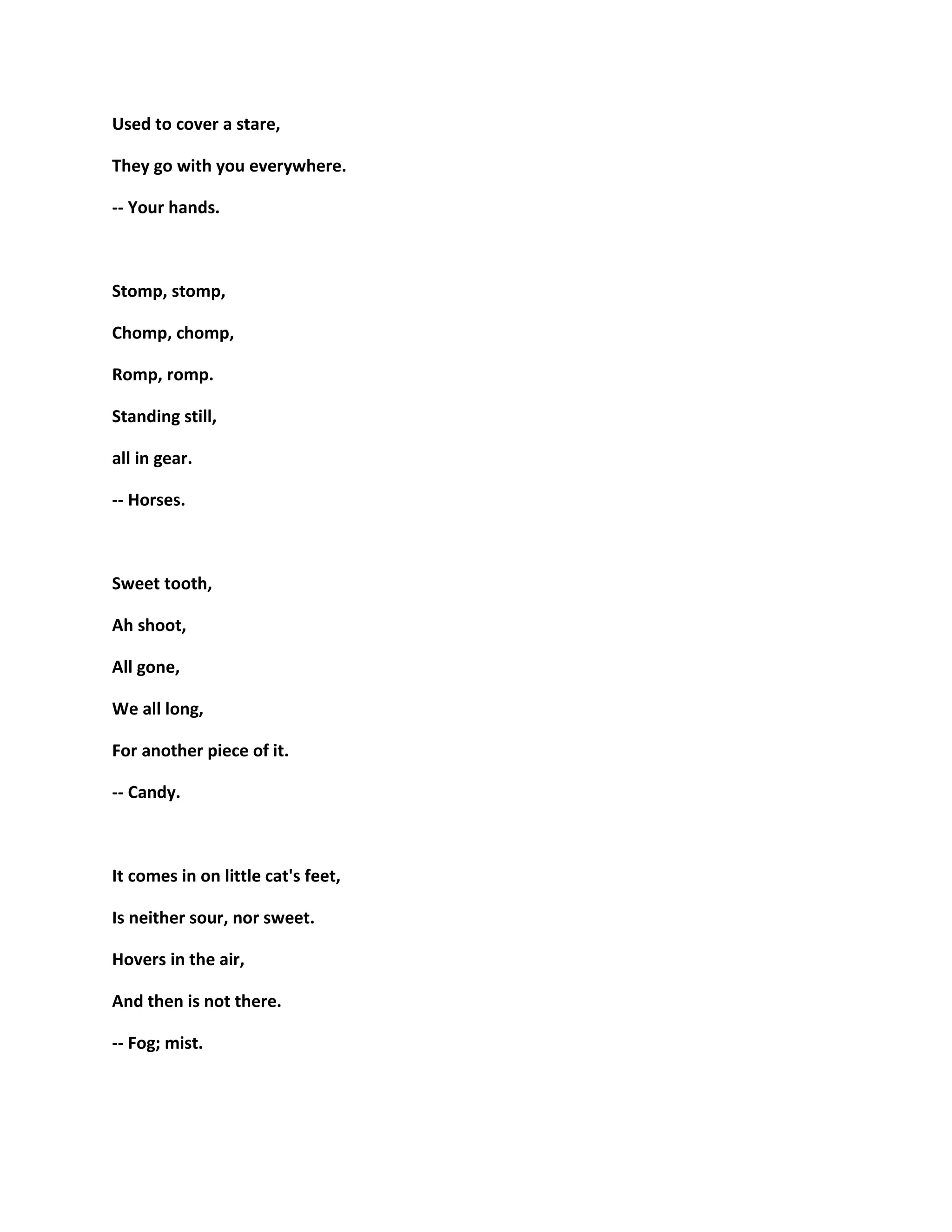 Used to cover a stare,
They go with you everywhere.
-- Your hands.
Stomp, stomp,
Chomp, chomp,
Romp, romp.
Standing still,
all in gear.
-- Horses.
Sweet tooth,
Ah shoot,
All gone,
We all long,
For another piece of it.
-- Candy.
It comes in on little cat's feet,
Is neither sour, nor sweet.
Hovers in the air,
And then is not there.
-- Fog; mist.
 