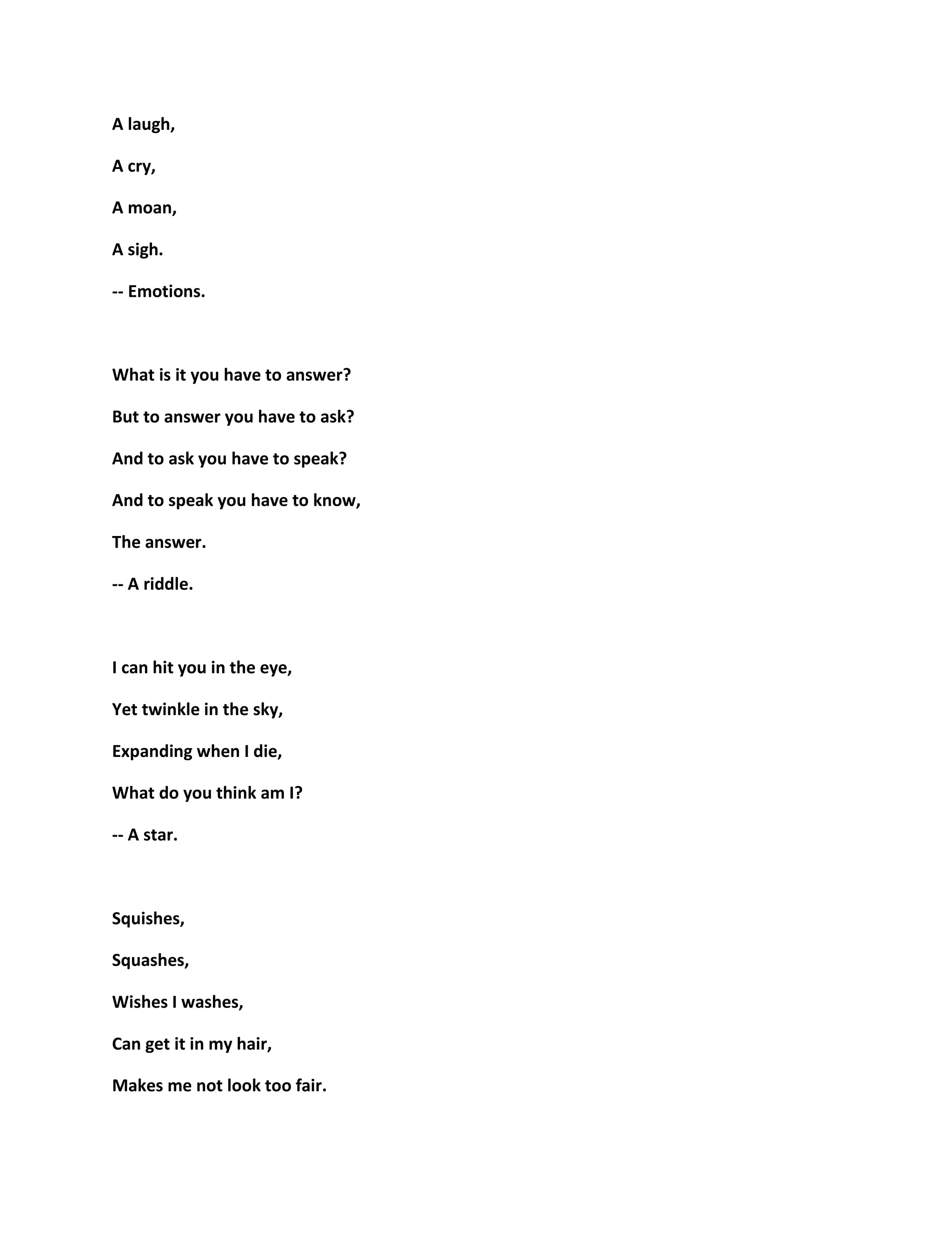 A laugh,
A cry,
A moan,
A sigh.
-- Emotions.
What is it you have to answer?
But to answer you have to ask?
And to ask you have to speak?
And to speak you have to know,
The answer.
-- A riddle.
I can hit you in the eye,
Yet twinkle in the sky,
Expanding when I die,
What do you think am I?
-- A star.
Squishes,
Squashes,
Wishes I washes,
Can get it in my hair,
Makes me not look too fair.
 