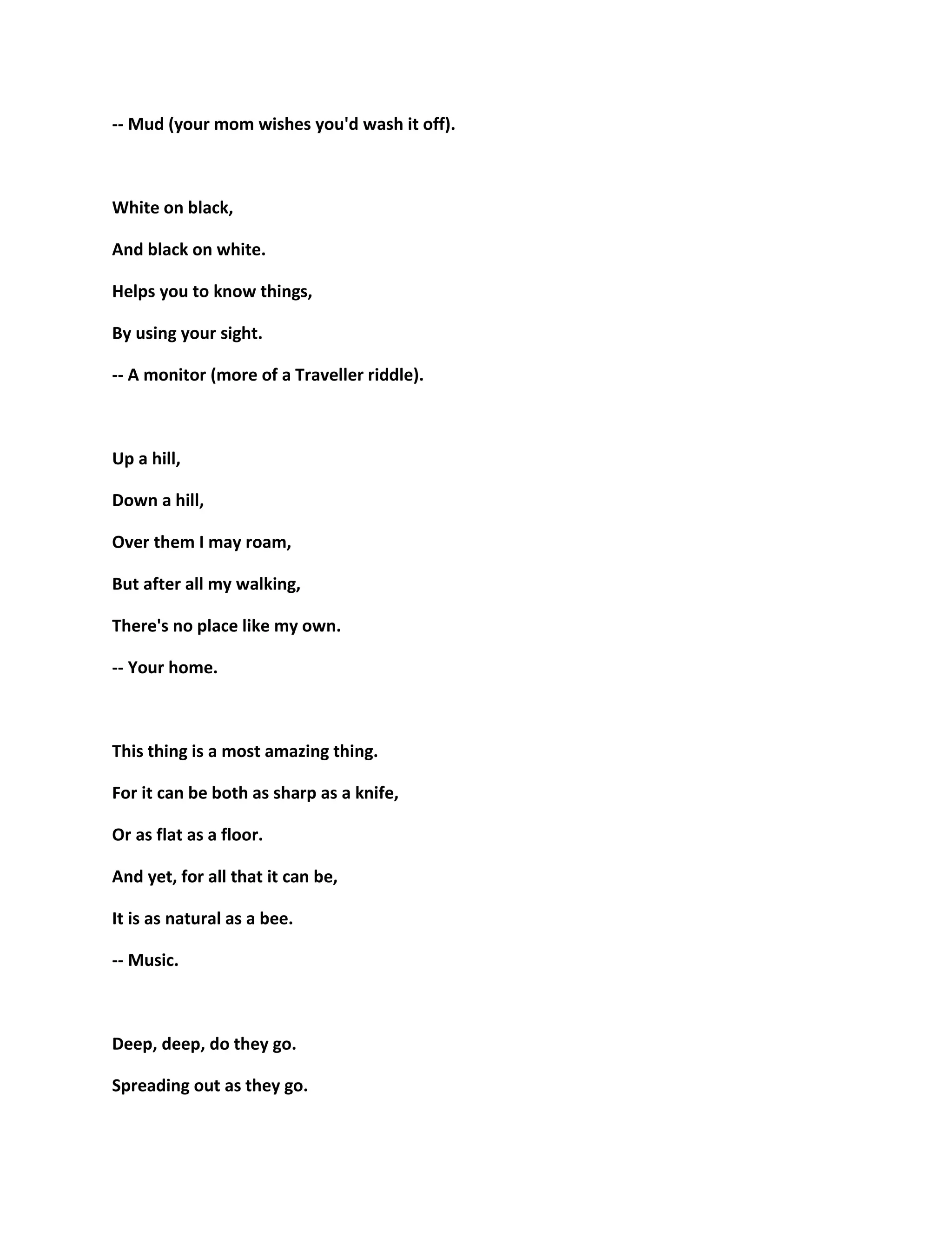-- Mud (your mom wishes you'd wash it off).
White on black,
And black on white.
Helps you to know things,
By using your sight.
-- A monitor (more of a Traveller riddle).
Up a hill,
Down a hill,
Over them I may roam,
But after all my walking,
There's no place like my own.
-- Your home.
This thing is a most amazing thing.
For it can be both as sharp as a knife,
Or as flat as a floor.
And yet, for all that it can be,
It is as natural as a bee.
-- Music.
Deep, deep, do they go.
Spreading out as they go.
 