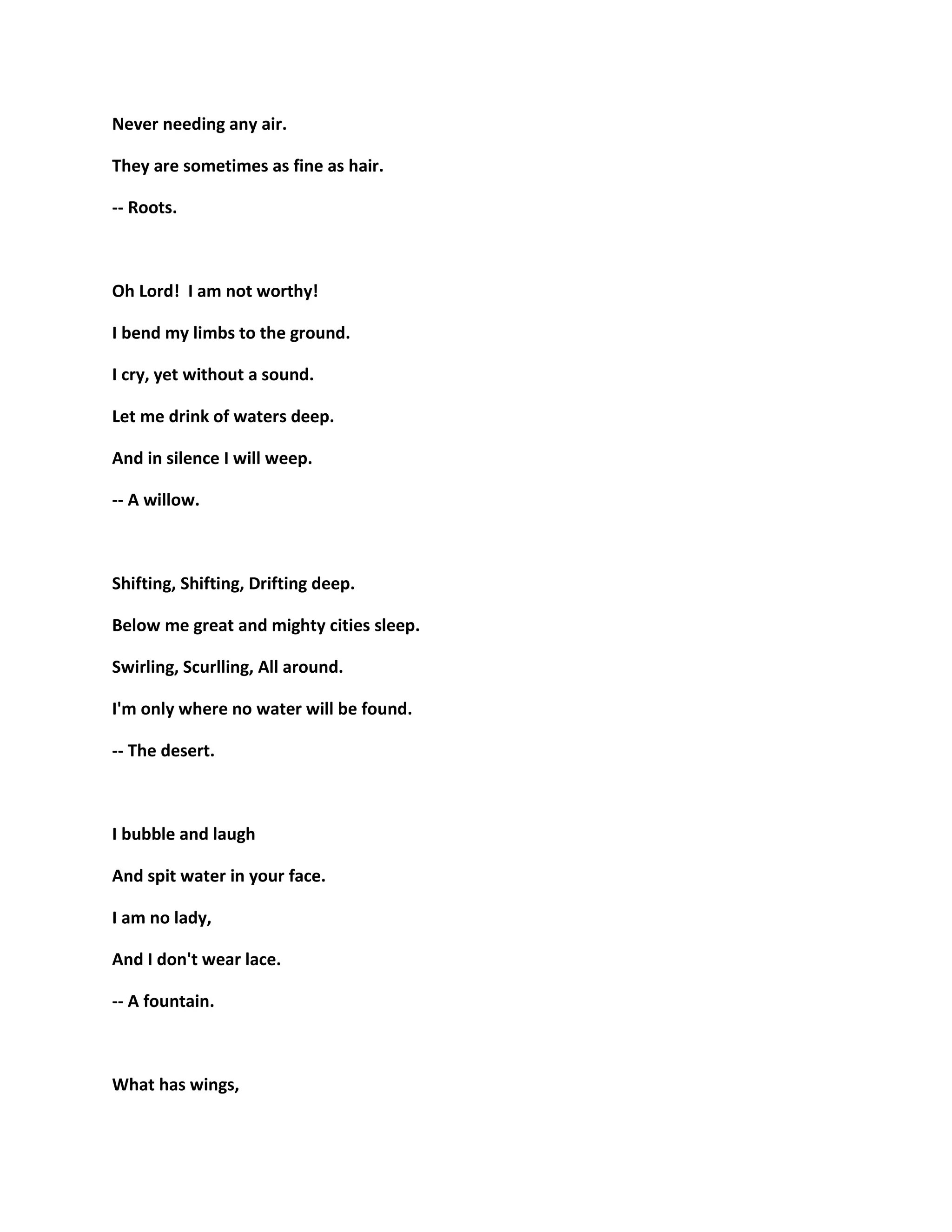 Never needing any air.
They are sometimes as fine as hair.
-- Roots.
Oh Lord! I am not worthy!
I bend my limbs to the ground.
I cry, yet without a sound.
Let me drink of waters deep.
And in silence I will weep.
-- A willow.
Shifting, Shifting, Drifting deep.
Below me great and mighty cities sleep.
Swirling, Scurlling, All around.
I'm only where no water will be found.
-- The desert.
I bubble and laugh
And spit water in your face.
I am no lady,
And I don't wear lace.
-- A fountain.
What has wings,
 