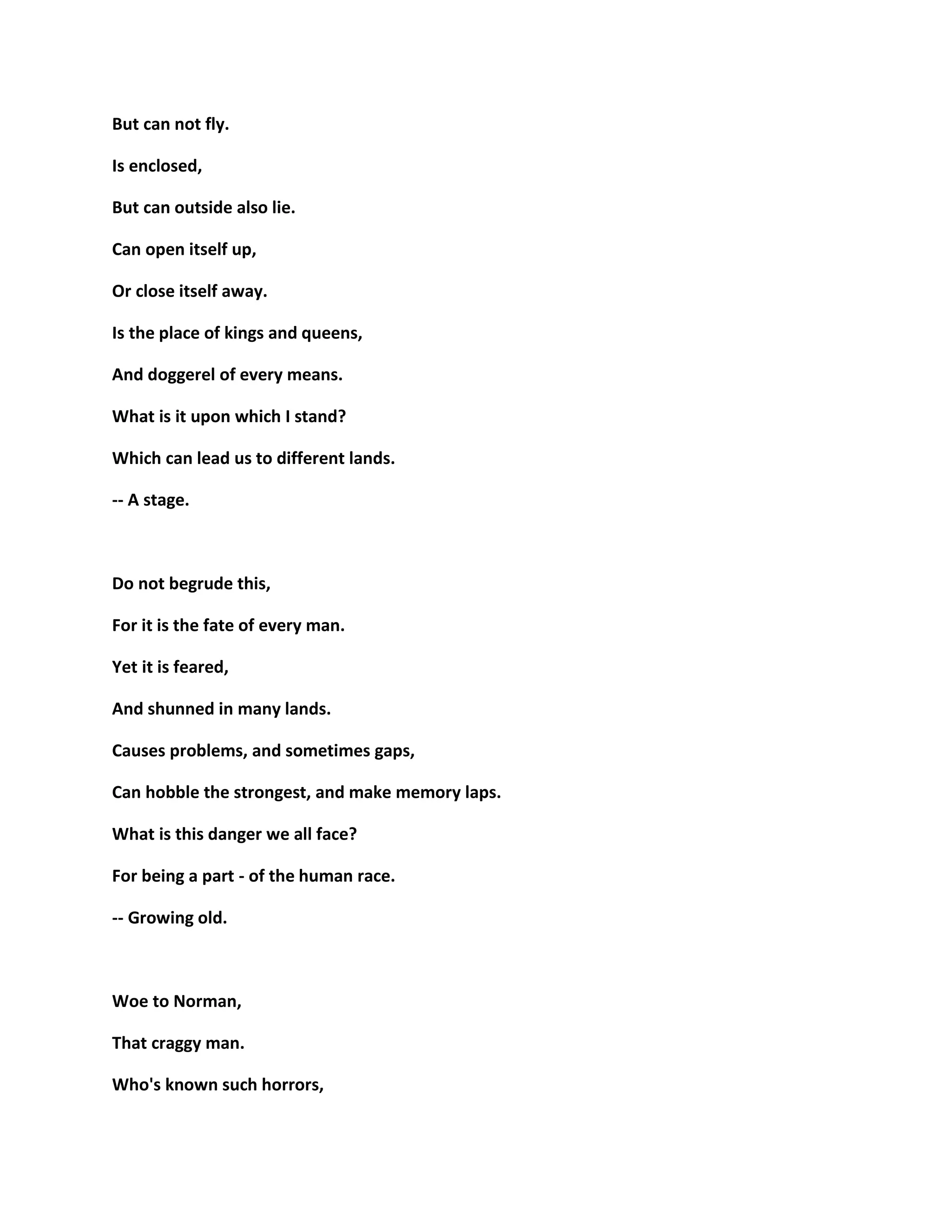 But can not fly.
Is enclosed,
But can outside also lie.
Can open itself up,
Or close itself away.
Is the place of kings and queens,
And doggerel of every means.
What is it upon which I stand?
Which can lead us to different lands.
-- A stage.
Do not begrude this,
For it is the fate of every man.
Yet it is feared,
And shunned in many lands.
Causes problems, and sometimes gaps,
Can hobble the strongest, and make memory laps.
What is this danger we all face?
For being a part - of the human race.
-- Growing old.
Woe to Norman,
That craggy man.
Who's known such horrors,
 