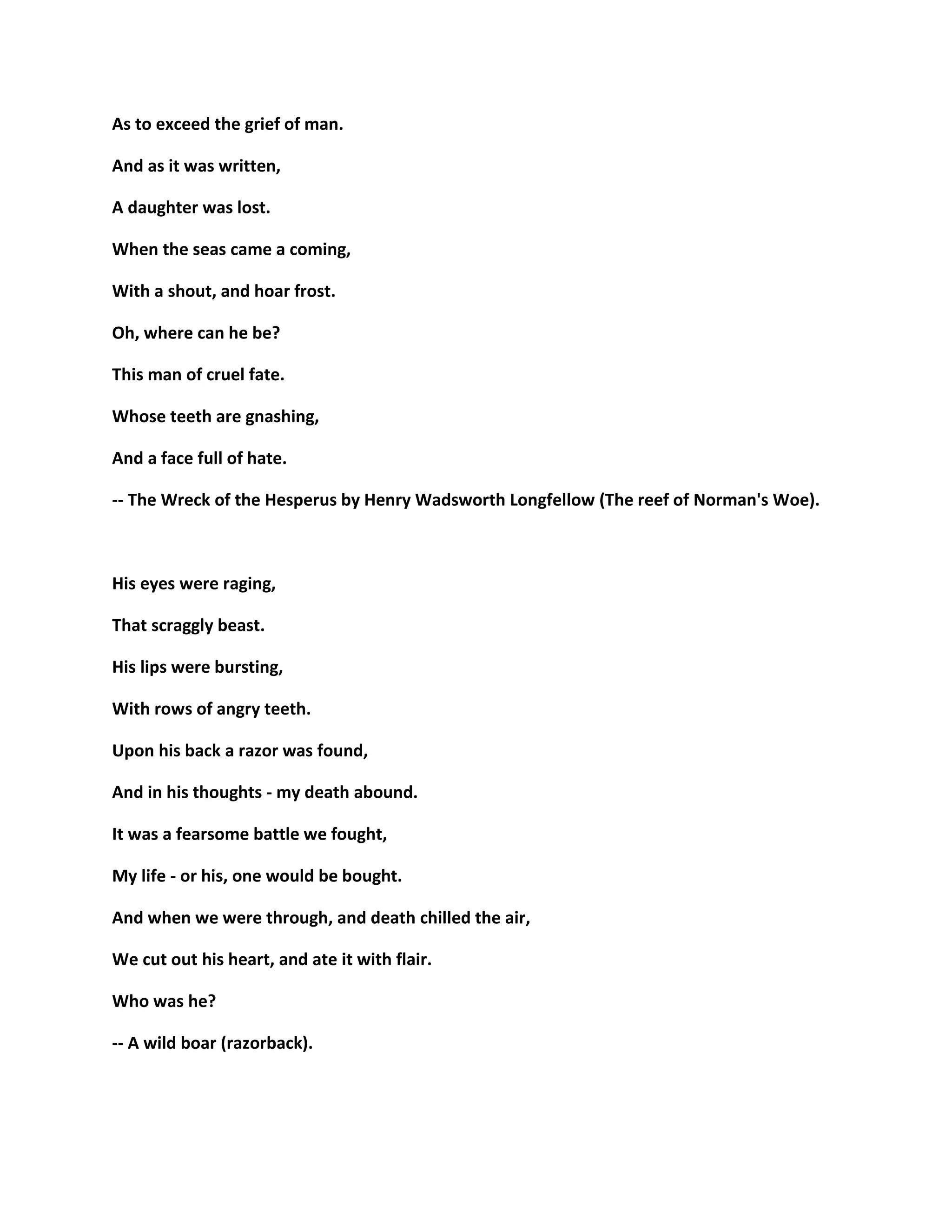 As to exceed the grief of man.
And as it was written,
A daughter was lost.
When the seas came a coming,
With a shout, and hoar frost.
Oh, where can he be?
This man of cruel fate.
Whose teeth are gnashing,
And a face full of hate.
-- The Wreck of the Hesperus by Henry Wadsworth Longfellow (The reef of Norman's Woe).
His eyes were raging,
That scraggly beast.
His lips were bursting,
With rows of angry teeth.
Upon his back a razor was found,
And in his thoughts - my death abound.
It was a fearsome battle we fought,
My life - or his, one would be bought.
And when we were through, and death chilled the air,
We cut out his heart, and ate it with flair.
Who was he?
-- A wild boar (razorback).
 