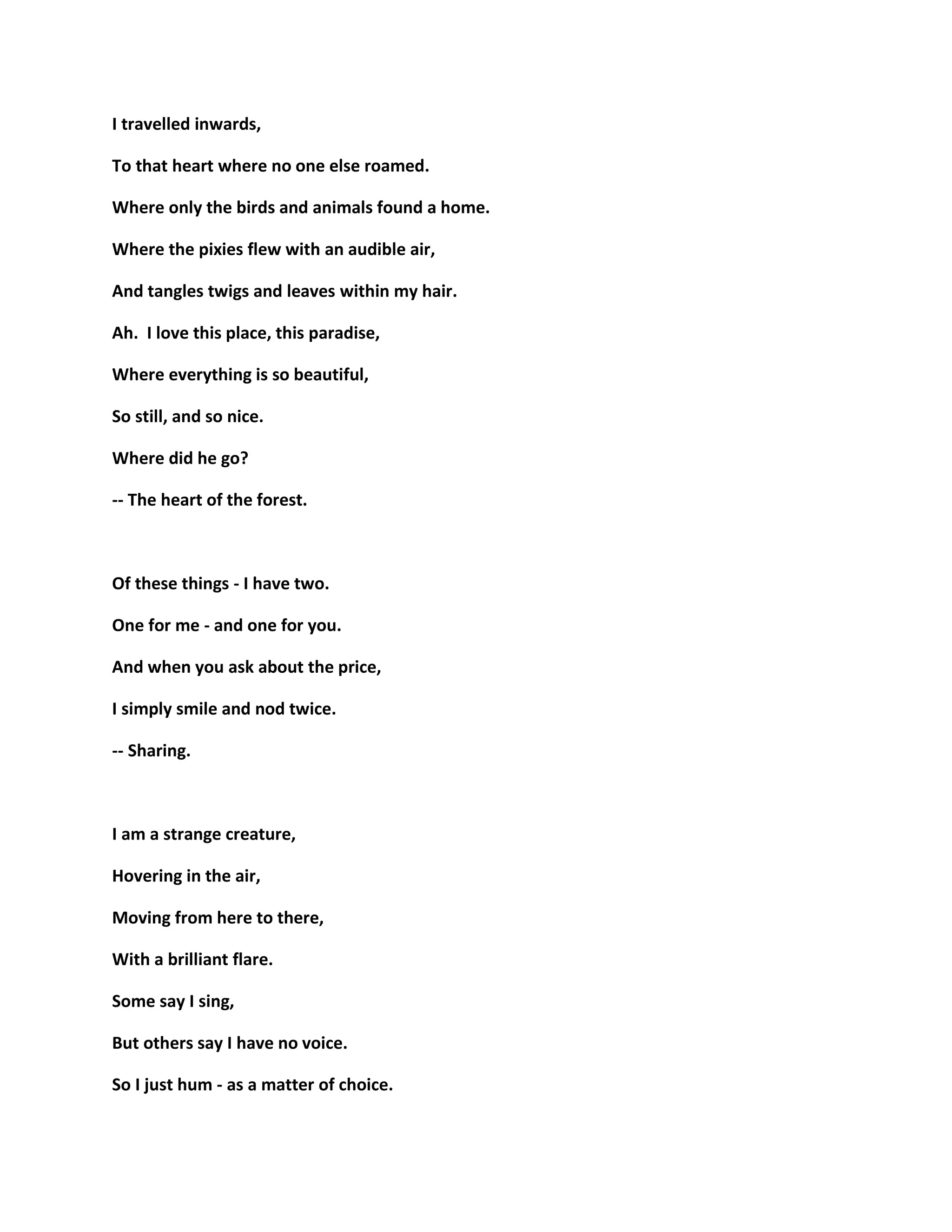 I travelled inwards,
To that heart where no one else roamed.
Where only the birds and animals found a home.
Where the pixies flew with an audible air,
And tangles twigs and leaves within my hair.
Ah. I love this place, this paradise,
Where everything is so beautiful,
So still, and so nice.
Where did he go?
-- The heart of the forest.
Of these things - I have two.
One for me - and one for you.
And when you ask about the price,
I simply smile and nod twice.
-- Sharing.
I am a strange creature,
Hovering in the air,
Moving from here to there,
With a brilliant flare.
Some say I sing,
But others say I have no voice.
So I just hum - as a matter of choice.
 