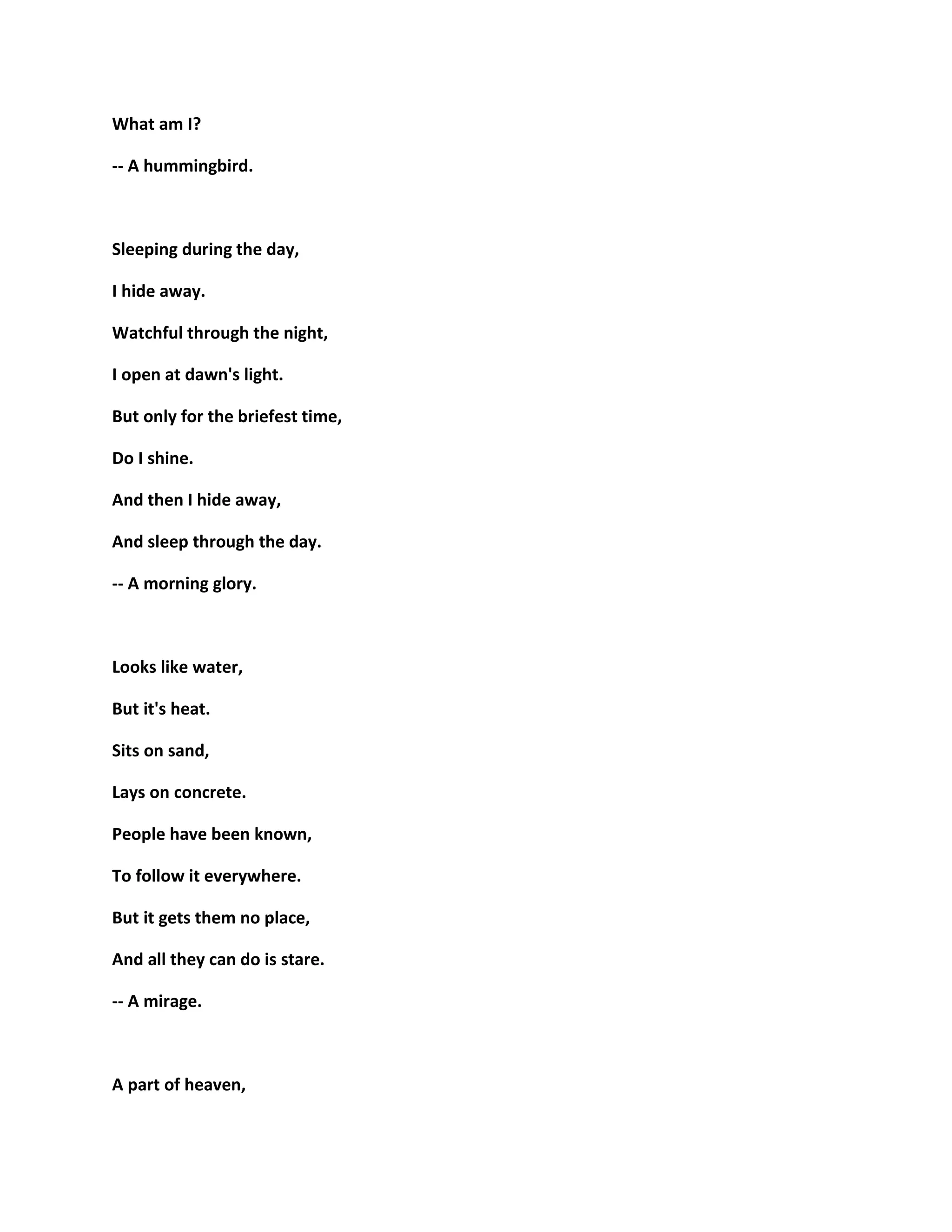 What am I?
-- A hummingbird.
Sleeping during the day,
I hide away.
Watchful through the night,
I open at dawn's light.
But only for the briefest time,
Do I shine.
And then I hide away,
And sleep through the day.
-- A morning glory.
Looks like water,
But it's heat.
Sits on sand,
Lays on concrete.
People have been known,
To follow it everywhere.
But it gets them no place,
And all they can do is stare.
-- A mirage.
A part of heaven,
 