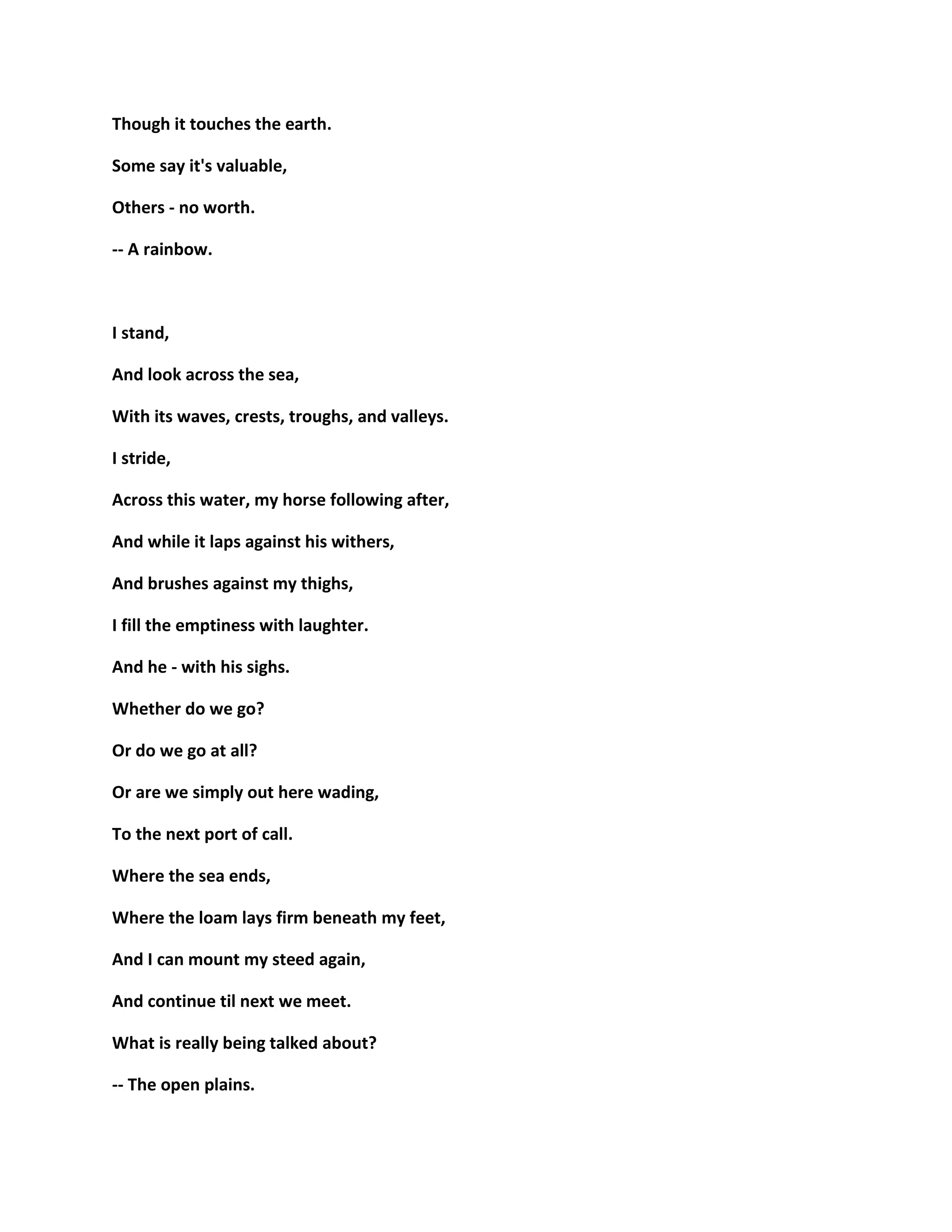 Though it touches the earth.
Some say it's valuable,
Others - no worth.
-- A rainbow.
I stand,
And look across the sea,
With its waves, crests, troughs, and valleys.
I stride,
Across this water, my horse following after,
And while it laps against his withers,
And brushes against my thighs,
I fill the emptiness with laughter.
And he - with his sighs.
Whether do we go?
Or do we go at all?
Or are we simply out here wading,
To the next port of call.
Where the sea ends,
Where the loam lays firm beneath my feet,
And I can mount my steed again,
And continue til next we meet.
What is really being talked about?
-- The open plains.
 