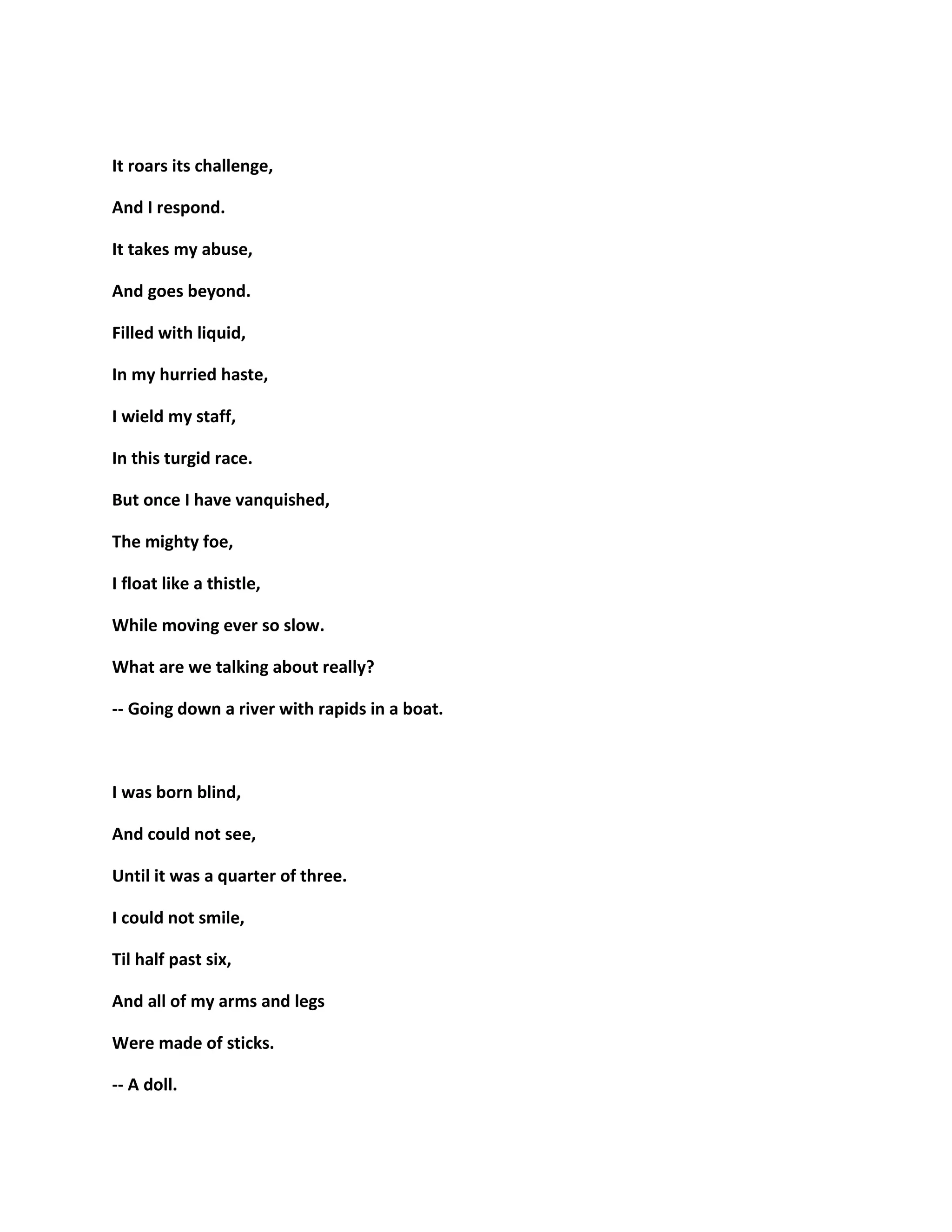 It roars its challenge,
And I respond.
It takes my abuse,
And goes beyond.
Filled with liquid,
In my hurried haste,
I wield my staff,
In this turgid race.
But once I have vanquished,
The mighty foe,
I float like a thistle,
While moving ever so slow.
What are we talking about really?
-- Going down a river with rapids in a boat.
I was born blind,
And could not see,
Until it was a quarter of three.
I could not smile,
Til half past six,
And all of my arms and legs
Were made of sticks.
-- A doll.
 