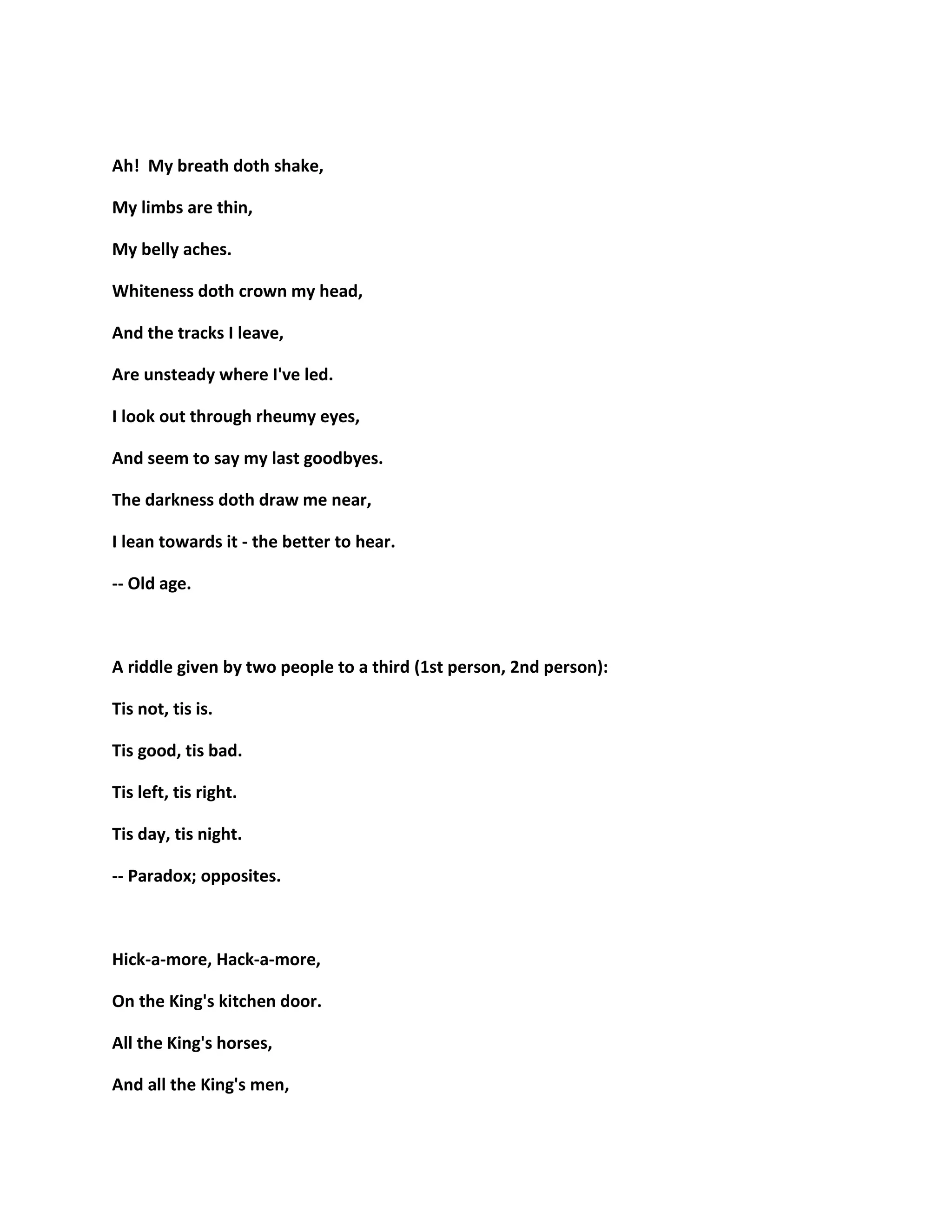 Ah! My breath doth shake,
My limbs are thin,
My belly aches.
Whiteness doth crown my head,
And the tracks I leave,
Are unsteady where I've led.
I look out through rheumy eyes,
And seem to say my last goodbyes.
The darkness doth draw me near,
I lean towards it - the better to hear.
-- Old age.
A riddle given by two people to a third (1st person, 2nd person):
Tis not, tis is.
Tis good, tis bad.
Tis left, tis right.
Tis day, tis night.
-- Paradox; opposites.
Hick-a-more, Hack-a-more,
On the King's kitchen door.
All the King's horses,
And all the King's men,
 