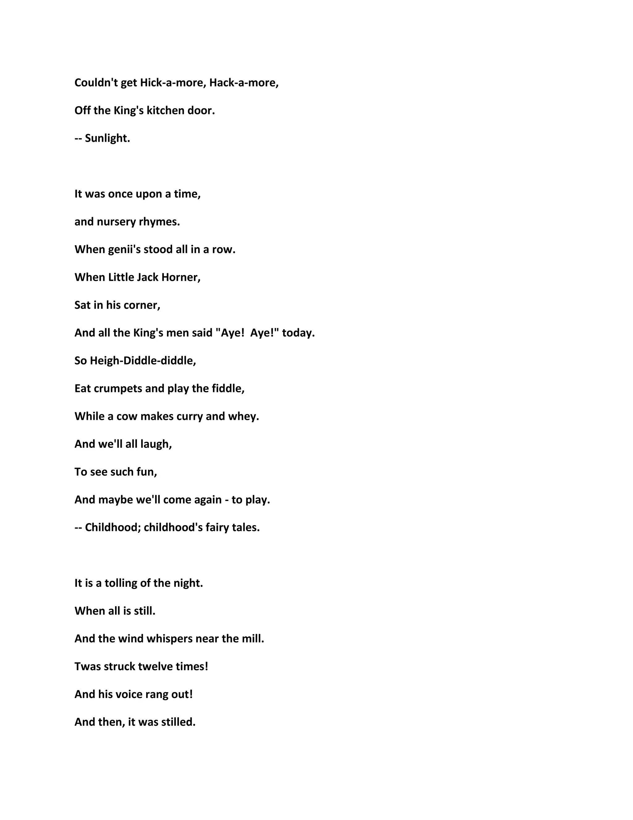 Couldn't get Hick-a-more, Hack-a-more,
Off the King's kitchen door.
-- Sunlight.
It was once upon a time,
and nursery rhymes.
When genii's stood all in a row.
When Little Jack Horner,
Sat in his corner,
And all the King's men said "Aye! Aye!" today.
So Heigh-Diddle-diddle,
Eat crumpets and play the fiddle,
While a cow makes curry and whey.
And we'll all laugh,
To see such fun,
And maybe we'll come again - to play.
-- Childhood; childhood's fairy tales.
It is a tolling of the night.
When all is still.
And the wind whispers near the mill.
Twas struck twelve times!
And his voice rang out!
And then, it was stilled.
 