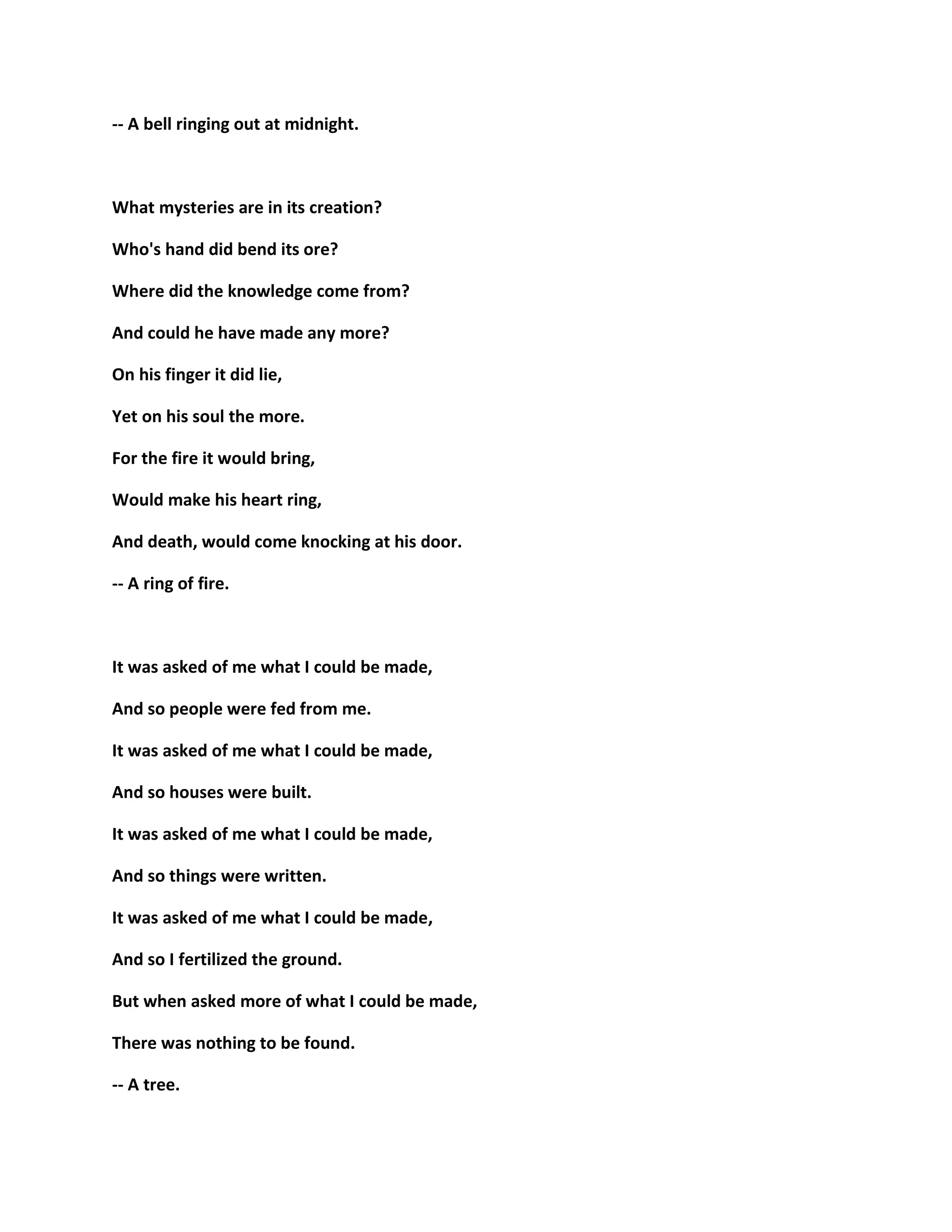 -- A bell ringing out at midnight.
What mysteries are in its creation?
Who's hand did bend its ore?
Where did the knowledge come from?
And could he have made any more?
On his finger it did lie,
Yet on his soul the more.
For the fire it would bring,
Would make his heart ring,
And death, would come knocking at his door.
-- A ring of fire.
It was asked of me what I could be made,
And so people were fed from me.
It was asked of me what I could be made,
And so houses were built.
It was asked of me what I could be made,
And so things were written.
It was asked of me what I could be made,
And so I fertilized the ground.
But when asked more of what I could be made,
There was nothing to be found.
-- A tree.
 