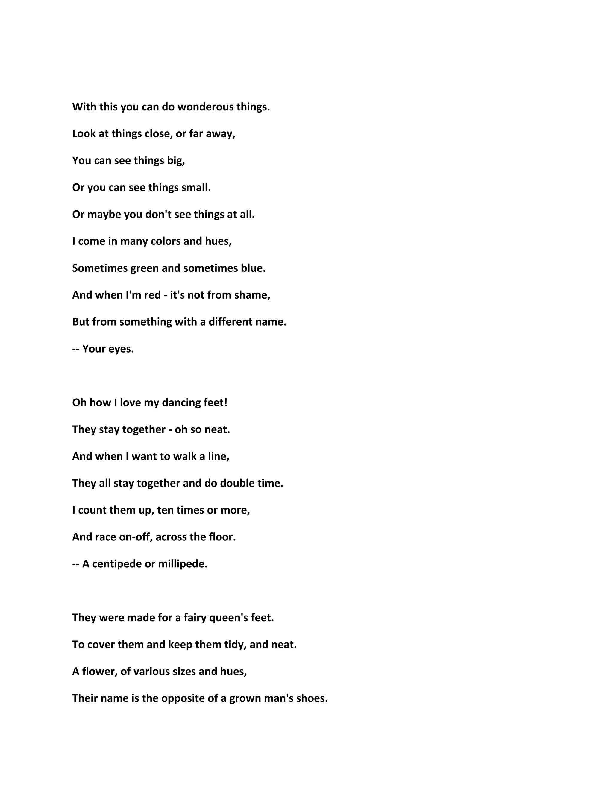 With this you can do wonderous things.
Look at things close, or far away,
You can see things big,
Or you can see things small.
Or maybe you don't see things at all.
I come in many colors and hues,
Sometimes green and sometimes blue.
And when I'm red - it's not from shame,
But from something with a different name.
-- Your eyes.
Oh how I love my dancing feet!
They stay together - oh so neat.
And when I want to walk a line,
They all stay together and do double time.
I count them up, ten times or more,
And race on-off, across the floor.
-- A centipede or millipede.
They were made for a fairy queen's feet.
To cover them and keep them tidy, and neat.
A flower, of various sizes and hues,
Their name is the opposite of a grown man's shoes.
 