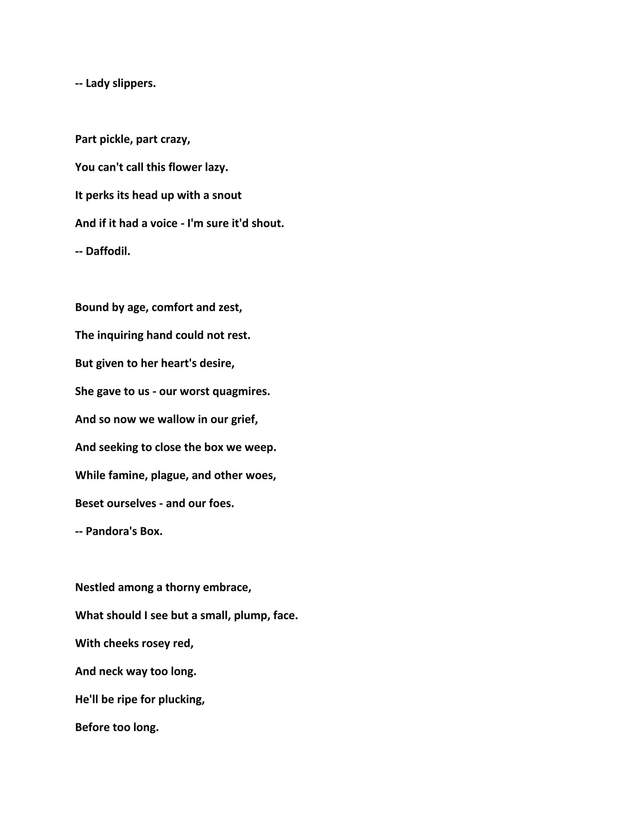 -- Lady slippers.
Part pickle, part crazy,
You can't call this flower lazy.
It perks its head up with a snout
And if it had a voice - I'm sure it'd shout.
-- Daffodil.
Bound by age, comfort and zest,
The inquiring hand could not rest.
But given to her heart's desire,
She gave to us - our worst quagmires.
And so now we wallow in our grief,
And seeking to close the box we weep.
While famine, plague, and other woes,
Beset ourselves - and our foes.
-- Pandora's Box.
Nestled among a thorny embrace,
What should I see but a small, plump, face.
With cheeks rosey red,
And neck way too long.
He'll be ripe for plucking,
Before too long.
 